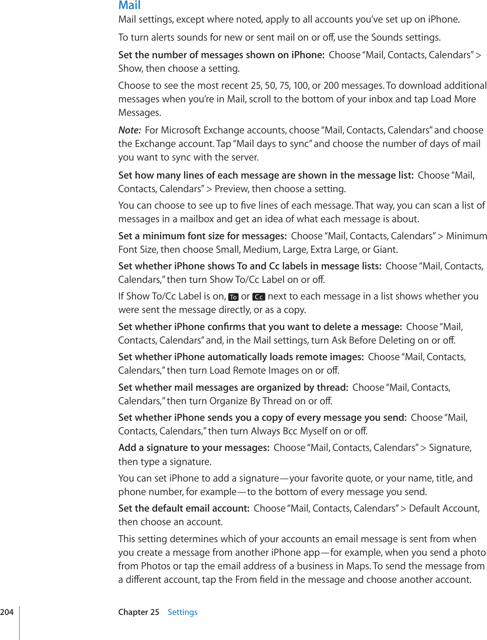 MailMail settings, except where noted, apply to all accounts you’ve set up on iPhone.6QVWTPCNGTVUUQWPFUHQTPGYQTUGPVOCKNQPQTQÒWUGVJG5QWPFUUGVVKPIUSet the number of messages shown on iPhone:  Choose “Mail, Contacts, Calendars” &gt; Show, then choose a setting.Choose to see the most recent 25, 50, 75, 100, or 200 messages. To download additional messages when you’re in Mail, scroll to the bottom of your inbox and tap Load More Messages.Note:  For Microsoft Exchange accounts, choose “Mail, Contacts, Calendars” and choose the Exchange account. Tap “Mail days to sync” and choose the number of days of mail you want to sync with the server.Set how many lines of each message are shown in the message list:  Choose “Mail, Contacts, Calendars” &gt; Preview, then choose a setting.;QWECPEJQQUGVQUGGWRVQ°XGNKPGUQHGCEJOGUUCIG6JCVYC[[QWECPUECPCNKUVQHmessages in a mailbox and get an idea of what each message is about.Set a minimum font size for messages:  Choose “Mail, Contacts, Calendars” &gt; Minimum Font Size, then choose Small, Medium, Large, Extra Large, or Giant.Set whether iPhone shows To and Cc labels in message lists:  Choose “Mail, Contacts, %CNGPFCTU¦VJGPVWTP5JQY6Q%E.CDGNQPQTQÒIf Show To/Cc Label is on,   or   next to each message in a list shows whether you were sent the message directly, or as a copy.5GVYJGVJGTK2JQPGEQP°TOUVJCV[QWYCPVVQFGNGVGCOGUUCIGChoose “Mail, %QPVCEVU%CNGPFCTU¦CPFKPVJG/CKNUGVVKPIUVWTP#UM$GHQTG&amp;GNGVKPIQPQTQÒSet whether iPhone automatically loads remote images:  Choose “Mail, Contacts, %CNGPFCTU¦VJGPVWTP.QCF4GOQVG+OCIGUQPQTQÒSet whether mail messages are organized by thread:  Choose “Mail, Contacts, %CNGPFCTU¦VJGPVWTP1TICPK\G$[6JTGCFQPQTQÒSet whether iPhone sends you a copy of every message you send:  Choose “Mail, %QPVCEVU%CNGPFCTU¦VJGPVWTP#NYC[U$EE/[UGNHQPQTQÒAdd a signature to your messages:  Choose “Mail, Contacts, Calendars” &gt; Signature, then type a signature.You can set iPhone to add a signature—your favorite quote, or your name, title, and phone number, for example—to the bottom of every message you send.Set the default email account:  Choose “Mail, Contacts, Calendars” &gt; Default Account, then choose an account.This setting determines which of your accounts an email message is sent from when you create a message from another iPhone app—for example, when you send a photo from Photos or tap the email address of a business in Maps. To send the message from CFKÒGTGPVCEEQWPVVCRVJG(TQO°GNFKPVJGOGUUCIGCPFEJQQUGCPQVJGTCEEQWPV204 Chapter 25    Settings