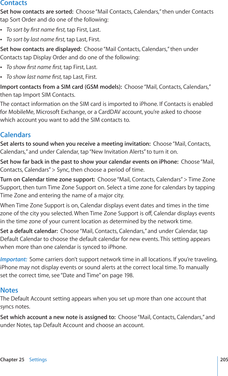 ContactsSet how contacts are sorted:  Choose “Mail Contacts, Calendars,” then under Contacts tap Sort Order and do one of the following: 6QUQTVD[°TUVPCOG°TUVtap First, Last. 6QUQTVD[NCUVPCOG°TUVtap Last, First.Set how contacts are displayed:  Choose “Mail Contacts, Calendars,” then under Contacts tap Display Order and do one of the following: 6QUJQY°TUVPCOG°TUVtap First, Last. 6QUJQYNCUVPCOG°TUVtap Last, First.Import contacts from a SIM card (GSM models):  Choose “Mail, Contacts, Calendars,” then tap Import SIM Contacts.The contact information on the SIM card is imported to iPhone. If Contacts is enabled for MobileMe, Microsoft Exchange, or a CardDAV account, you’re asked to choose which account you want to add the SIM contacts to.CalendarsSet alerts to sound when you receive a meeting invitation:  Choose “Mail, Contacts, Calendars,” and under Calendar, tap “New Invitation Alerts” to turn it on.Set how far back in the past to show your calendar events on iPhone:  Choose “Mail, Contacts, Calendars” &gt; Sync, then choose a period of time.Turn on Calendar time zone support:  Choose “Mail, Contacts, Calendars” &gt; Time Zone Support, then turn Time Zone Support on. Select a time zone for calendars by tapping Time Zone and entering the name of a major city.When Time Zone Support is on, Calendar displays event dates and times in the time \QPGQHVJGEKV[[QWUGNGEVGF9JGP6KOG&lt;QPG5WRRQTVKUQÒ%CNGPFCTFKURNC[UGXGPVUin the time zone of your current location as determined by the network time.Set a default calendar:  Choose “Mail, Contacts, Calendars,” and under Calendar, tap Default Calendar to choose the default calendar for new events. This setting appears when more than one calendar is synced to iPhone.Important:  Some carriers don’t support network time in all locations. If you’re traveling, iPhone may not display events or sound alerts at the correct local time. To manually set the correct time, see “Date and Time” on page 198.NotesThe Default Account setting appears when you set up more than one account that syncs notes.Set which account a new note is assigned to:  Choose “Mail, Contacts, Calendars,” and under Notes, tap Default Account and choose an account.205Chapter 25    Settings