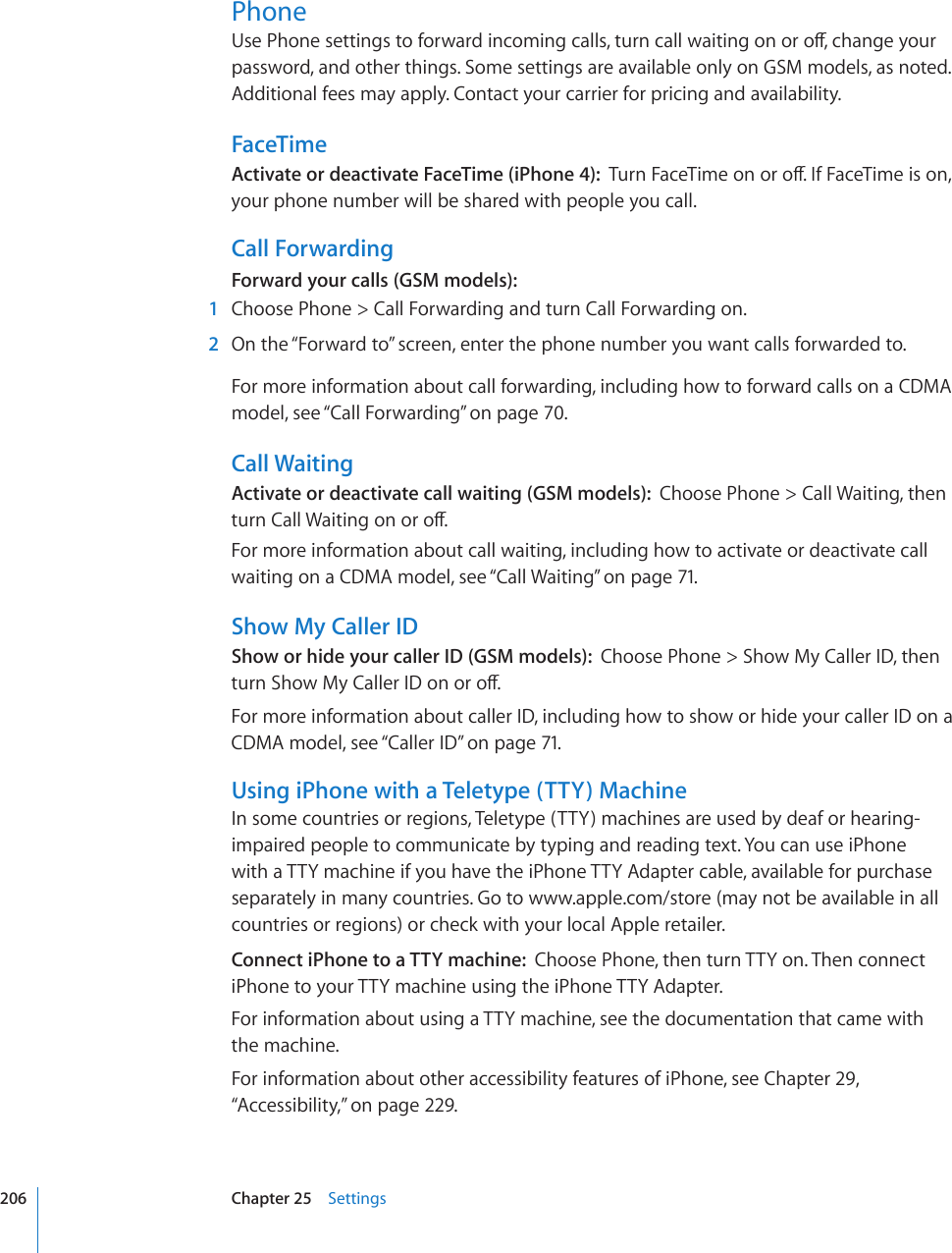 Phone7UG2JQPGUGVVKPIUVQHQTYCTFKPEQOKPIECNNUVWTPECNNYCKVKPIQPQTQÒEJCPIG[QWTpassword, and other things. Some settings are available only on GSM models, as noted. Additional fees may apply. Contact your carrier for pricing and availability.FaceTimeActivate or deactivate FaceTime (iPhone 4):  6WTP(CEG6KOGQPQTQÒ+H(CEG6KOGKUQPyour phone number will be shared with people you call.Call ForwardingForward your calls (GSM models):  1  Choose Phone &gt; Call Forwarding and turn Call Forwarding on.  2  On the “Forward to” screen, enter the phone number you want calls forwarded to.For more information about call forwarding, including how to forward calls on a CDMA model, see “Call Forwarding” on page 70.Call WaitingActivate or deactivate call waiting (GSM models):  Choose Phone &gt; Call Waiting, then VWTP%CNN9CKVKPIQPQTQÒFor more information about call waiting, including how to activate or deactivate call waiting on a CDMA model, see “Call Waiting” on page 71.Show My Caller IDShow or hide your caller ID (GSM models):  Choose Phone &gt; Show My Caller ID, then VWTP5JQY/[%CNNGT+&amp;QPQTQÒFor more information about caller ID, including how to show or hide your caller ID on a CDMA model, see “Caller ID” on page 71.Using iPhone with a Teletype (TTY) MachineIn some countries or regions, Teletype (TTY) machines are used by deaf or hearing-impaired people to communicate by typing and reading text. You can use iPhone with a TTY machine if you have the iPhone TTY Adapter cable, available for purchase separately in many countries. Go to www.apple.com/store (may not be available in all countries or regions) or check with your local Apple retailer.Connect iPhone to a TTY machine:  Choose Phone, then turn TTY on. Then connect iPhone to your TTY machine using the iPhone TTY Adapter.For information about using a TTY machine, see the documentation that came with the machine.For information about other accessibility features of iPhone, see Chapter 29, “Accessibility,” on page 229.206 Chapter 25    Settings