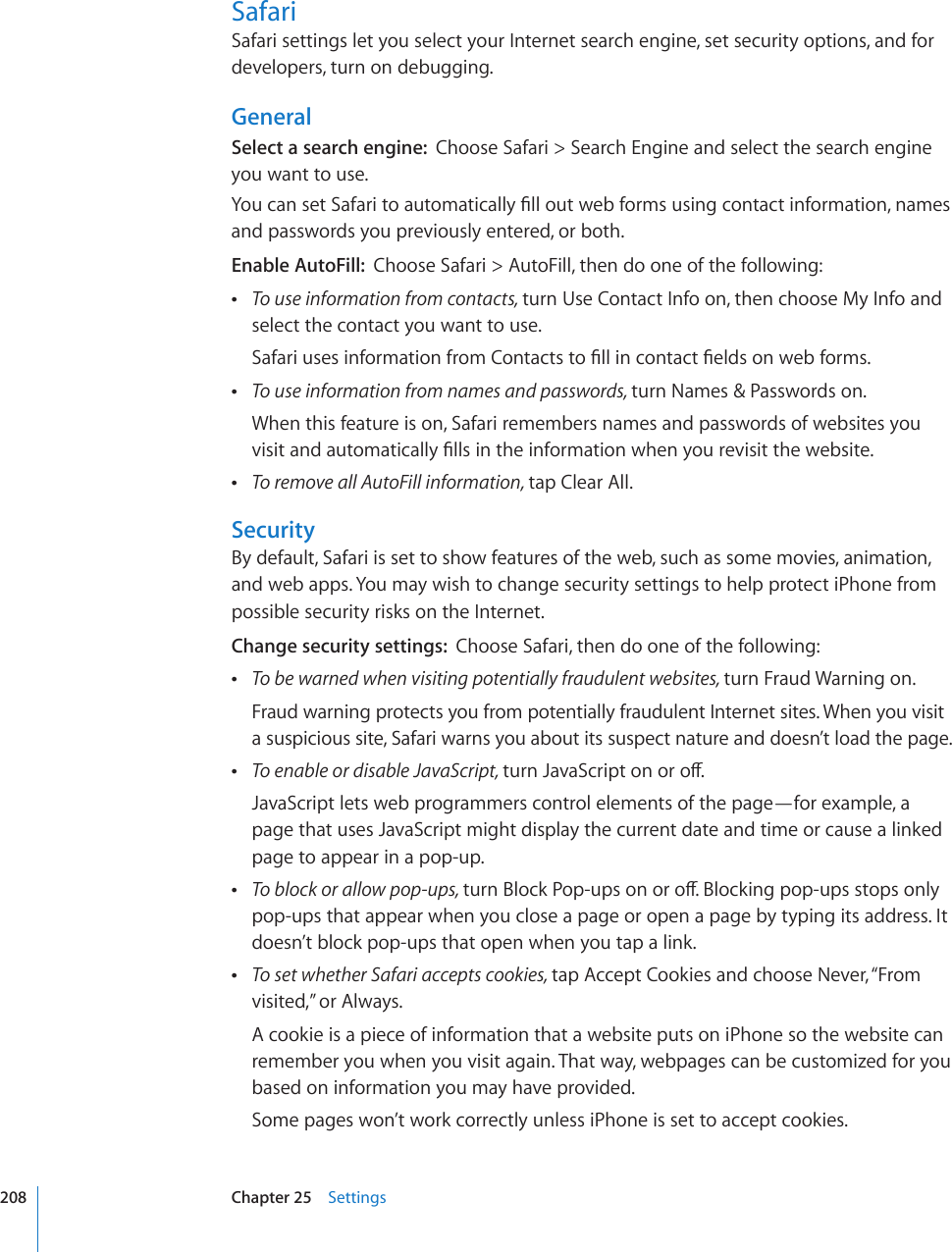 SafariSafari settings let you select your Internet search engine, set security options, and for developers, turn on debugging.GeneralSelect a search engine:  Choose Safari &gt; Search Engine and select the search engine you want to use.;QWECPUGV5CHCTKVQCWVQOCVKECNN[°NNQWVYGDHQTOUWUKPIEQPVCEVKPHQTOCVKQPPCOGUand passwords you previously entered, or both.Enable AutoFill:  Choose Safari &gt; AutoFill, then do one of the following: To use information from contacts, turn Use Contact Info on, then choose My Info and select the contact you want to use.5CHCTKWUGUKPHQTOCVKQPHTQO%QPVCEVUVQ°NNKPEQPVCEV°GNFUQPYGDHQTOU To use information from names and passwords, turn Names &amp; Passwords on.When this feature is on, Safari remembers names and passwords of websites you XKUKVCPFCWVQOCVKECNN[°NNUKPVJGKPHQTOCVKQPYJGP[QWTGXKUKVVJGYGDUKVG To remove all AutoFill information, tap Clear All.SecurityBy default, Safari is set to show features of the web, such as some movies, animation, and web apps. You may wish to change security settings to help protect iPhone from possible security risks on the Internet.Change security settings:  Choose Safari, then do one of the following: To be warned when visiting potentially fraudulent websites, turn Fraud Warning on.Fraud warning protects you from potentially fraudulent Internet sites. When you visit a suspicious site, Safari warns you about its suspect nature and doesn’t load the page. To enable or disable JavaScript, VWTP,CXC5ETKRVQPQTQÒJavaScript lets web programmers control elements of the page—for example, a page that uses JavaScript might display the current date and time or cause a linked page to appear in a pop-up. To block or allow pop-ups, VWTP$NQEM2QRWRUQPQTQÒ$NQEMKPIRQRWRUUVQRUQPN[pop-ups that appear when you close a page or open a page by typing its address. It doesn’t block pop-ups that open when you tap a link. To set whether Safari accepts cookies, tap Accept Cookies and choose Never, “From visited,” or Always.A cookie is a piece of information that a website puts on iPhone so the website can remember you when you visit again. That way, webpages can be customized for you based on information you may have provided.Some pages won’t work correctly unless iPhone is set to accept cookies.208 Chapter 25    Settings