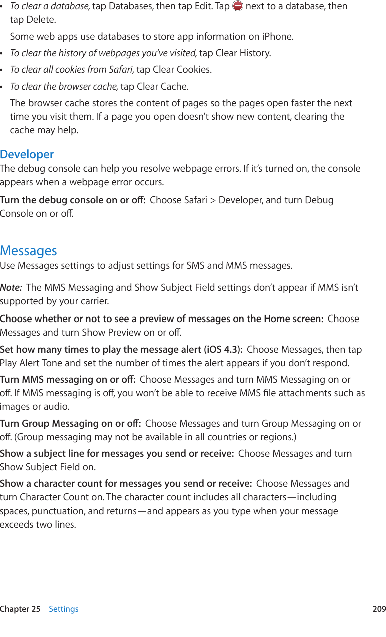  To clear a database, tap Databases, then tap Edit. Tap   next to a database, then  tap Delete.Some web apps use databases to store app information on iPhone. To clear the history of webpages you’ve visited, tap Clear History. To clear all cookies from Safari, tap Clear Cookies. To clear the browser cache, tap Clear Cache.The browser cache stores the content of pages so the pages open faster the next time you visit them. If a page you open doesn’t show new content, clearing the cache may help.DeveloperThe debug console can help you resolve webpage errors. If it’s turned on, the console appears when a webpage error occurs.6WTPVJGFGDWIEQPUQNGQPQTQÒChoose Safari &gt; Developer, and turn Debug %QPUQNGQPQTQÒMessagesUse Messages settings to adjust settings for SMS and MMS messages. Note:  The MMS Messaging and Show Subject Field settings don’t appear if MMS isn’t supported by your carrier.Choose whether or not to see a preview of messages on the Home screen:  Choose /GUUCIGUCPFVWTP5JQY2TGXKGYQPQTQÒSet how many times to play the message alert (iOS 4.3):  Choose Messages, then tap Play Alert Tone and set the number of times the alert appears if you don’t respond.6WTP//5OGUUCIKPIQPQTQÒChoose Messages and turn MMS Messaging on or QÒ+H//5OGUUCIKPIKUQÒ[QWYQP¨VDGCDNGVQTGEGKXG//5°NGCVVCEJOGPVUUWEJCUimages or audio.6WTP)TQWR/GUUCIKPIQPQTQÒChoose Messages and turn Group Messaging on or QÒ)TQWROGUUCIKPIOC[PQVDGCXCKNCDNGKPCNNEQWPVTKGUQTTGIKQPUShow a subject line for messages you send or receive:  Choose Messages and turn Show Subject Field on.Show a character count for messages you send or receive:  Choose Messages and turn Character Count on. The character count includes all characters—including spaces, punctuation, and returns—and appears as you type when your message exceeds two lines.209Chapter 25    Settings