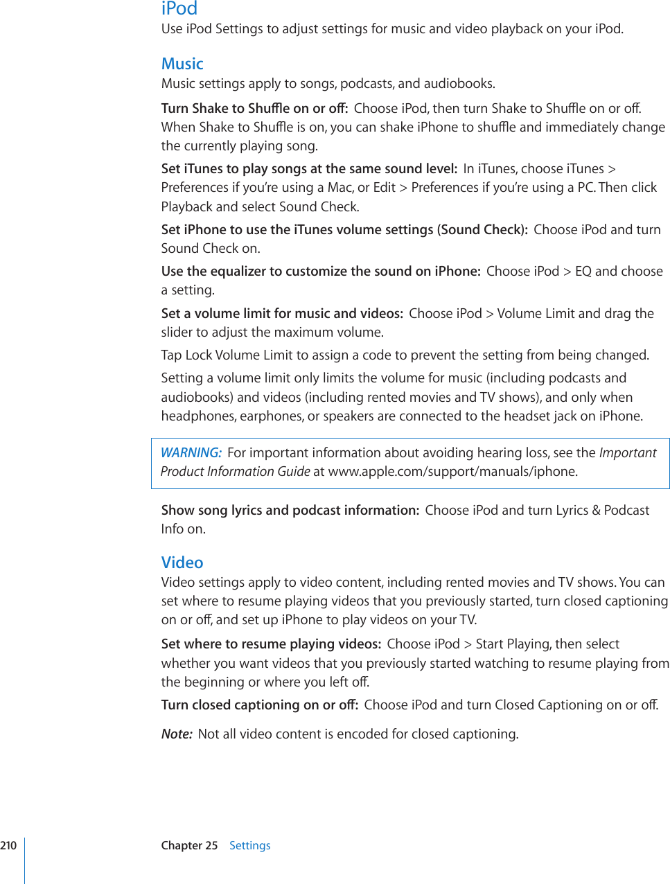 iPodUse iPod Settings to adjust settings for music and video playback on your iPod.MusicMusic settings apply to songs, podcasts, and audiobooks.6WTP5JCMGVQ5JWÔGQPQTQÒ%JQQUGK2QFVJGPVWTP5JCMGVQ5JWÔGQPQTQÒ9JGP5JCMGVQ5JWÔGKUQP[QWECPUJCMGK2JQPGVQUJWÔGCPFKOOGFKCVGN[EJCPIGthe currently playing song.Set iTunes to play songs at the same sound level:  In iTunes, choose iTunes &gt; Preferences if you’re using a Mac, or Edit &gt; Preferences if you’re using a PC. Then click Playback and select Sound Check.Set iPhone to use the iTunes volume settings (Sound Check):  Choose iPod and turn Sound Check on.Use the equalizer to customize the sound on iPhone:  Choose iPod &gt; EQ and choose a setting.Set a volume limit for music and videos:  Choose iPod &gt; Volume Limit and drag the slider to adjust the maximum volume.Tap Lock Volume Limit to assign a code to prevent the setting from being changed.Setting a volume limit only limits the volume for music (including podcasts and audiobooks) and videos (including rented movies and TV shows), and only when headphones, earphones, or speakers are connected to the headset jack on iPhone.WARNING:  For important information about avoiding hearing loss, see the Important Product Information Guide at www.apple.com/support/manuals/iphone.Show song lyrics and podcast information:  Choose iPod and turn Lyrics &amp; Podcast Info on.VideoVideo settings apply to video content, including rented movies and TV shows. You can set where to resume playing videos that you previously started, turn closed captioning QPQTQÒCPFUGVWRK2JQPGVQRNC[XKFGQUQP[QWT68Set where to resume playing videos:  Choose iPod &gt; Start Playing, then select whether you want videos that you previously started watching to resume playing from VJGDGIKPPKPIQTYJGTG[QWNGHVQÒ6WTPENQUGFECRVKQPKPIQPQTQÒ%JQQUGK2QFCPFVWTP%NQUGF%CRVKQPKPIQPQTQÒNote:  Not all video content is encoded for closed captioning.210 Chapter 25    Settings