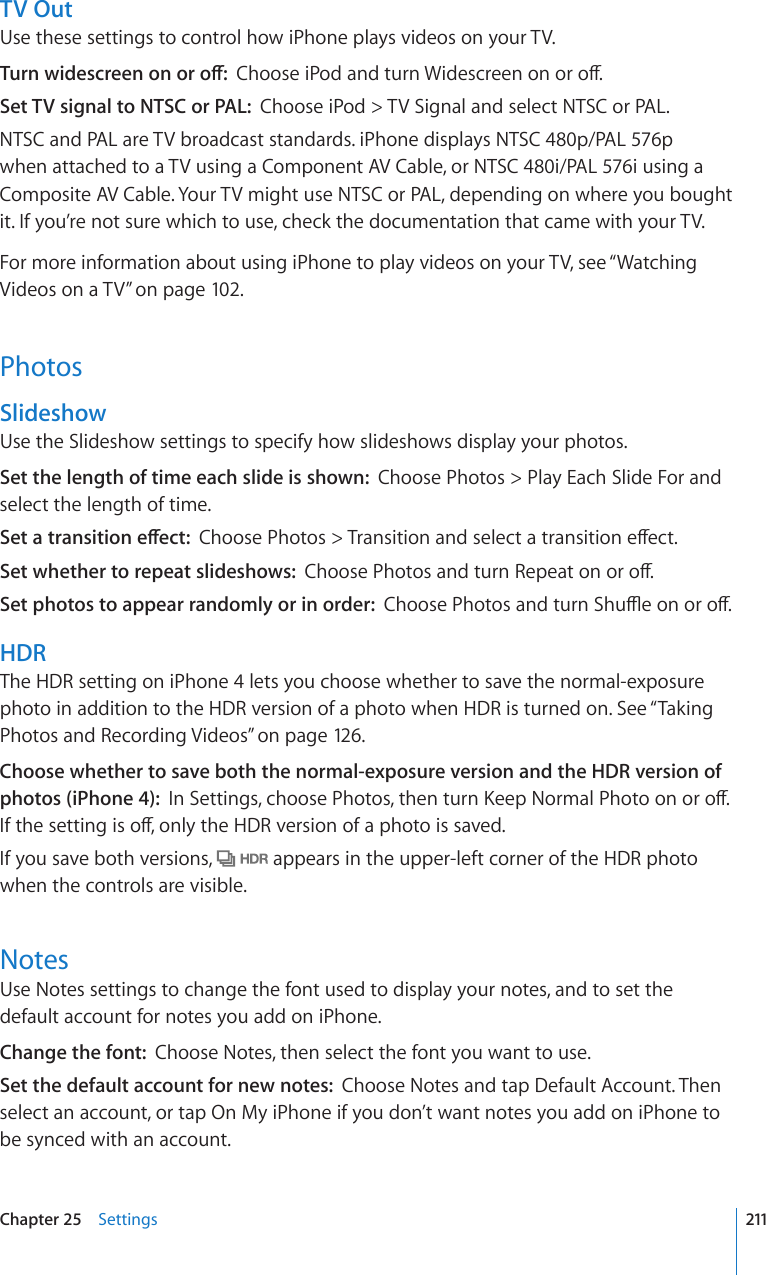 TV OutUse these settings to control how iPhone plays videos on your TV.6WTPYKFGUETGGPQPQTQÒ%JQQUGK2QFCPFVWTP9KFGUETGGPQPQTQÒSet TV signal to NTSC or PAL:  Choose iPod &gt; TV Signal and select NTSC or PAL.NTSC and PAL are TV broadcast standards. iPhone displays NTSC 480p/PAL 576p when attached to a TV using a Component AV Cable, or NTSC 480i/PAL 576i using a Composite AV Cable. Your TV might use NTSC or PAL, depending on where you bought it. If you’re not sure which to use, check the documentation that came with your TV.For more information about using iPhone to play videos on your TV, see “Watching Videos on a TV” on page 102.PhotosSlideshowUse the Slideshow settings to specify how slideshows display your photos.Set the length of time each slide is shown:  Choose Photos &gt; Play Each Slide For and select the length of time.5GVCVTCPUKVKQPGÒGEV%JQQUG2JQVQU 6TCPUKVKQPCPFUGNGEVCVTCPUKVKQPGÒGEVSet whether to repeat slideshows:  %JQQUG2JQVQUCPFVWTP4GRGCVQPQTQÒSet photos to appear randomly or in order:  %JQQUG2JQVQUCPFVWTP5JWÔGQPQTQÒHDRThe HDR setting on iPhone 4 lets you choose whether to save the normal-exposure photo in addition to the HDR version of a photo when HDR is turned on. See “Taking Photos and Recording Videos” on page 126.Choose whether to save both the normal-exposure version and the HDR version of photos (iPhone 4):  +P5GVVKPIUEJQQUG2JQVQUVJGPVWTP-GGR0QTOCN2JQVQQPQTQÒ+HVJGUGVVKPIKUQÒQPN[VJG*&amp;4XGTUKQPQHCRJQVQKUUCXGFIf you save both versions,   appears in the upper-left corner of the HDR photo when the controls are visible.NotesUse Notes settings to change the font used to display your notes, and to set the default account for notes you add on iPhone.Change the font:  Choose Notes, then select the font you want to use.Set the default account for new notes:  Choose Notes and tap Default Account. Then select an account, or tap On My iPhone if you don’t want notes you add on iPhone to be synced with an account.211Chapter 25    Settings