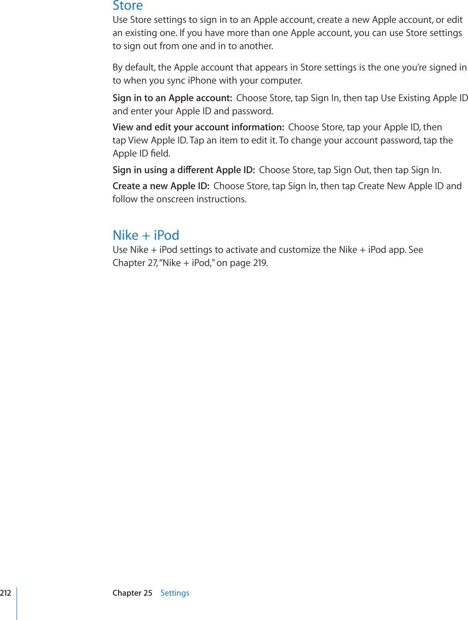 StoreUse Store settings to sign in to an Apple account, create a new Apple account, or edit an existing one. If you have more than one Apple account, you can use Store settings to sign out from one and in to another. By default, the Apple account that appears in Store settings is the one you’re signed in to when you sync iPhone with your computer. Sign in to an Apple account:  Choose Store, tap Sign In, then tap Use Existing Apple ID and enter your Apple ID and password.View and edit your account information:  Choose Store, tap your Apple ID, then tap View Apple ID. Tap an item to edit it. To change your account password, tap the #RRNG+&amp;°GNF5KIPKPWUKPICFKÒGTGPV#RRNG+&amp;Choose Store, tap Sign Out, then tap Sign In.Create a new Apple ID:  Choose Store, tap Sign In, then tap Create New Apple ID and follow the onscreen instructions.Nike + iPodUse Nike + iPod settings to activate and customize the Nike + iPod app. See Chapter 27, “Nike + iPod,” on page 219.212 Chapter 25    Settings