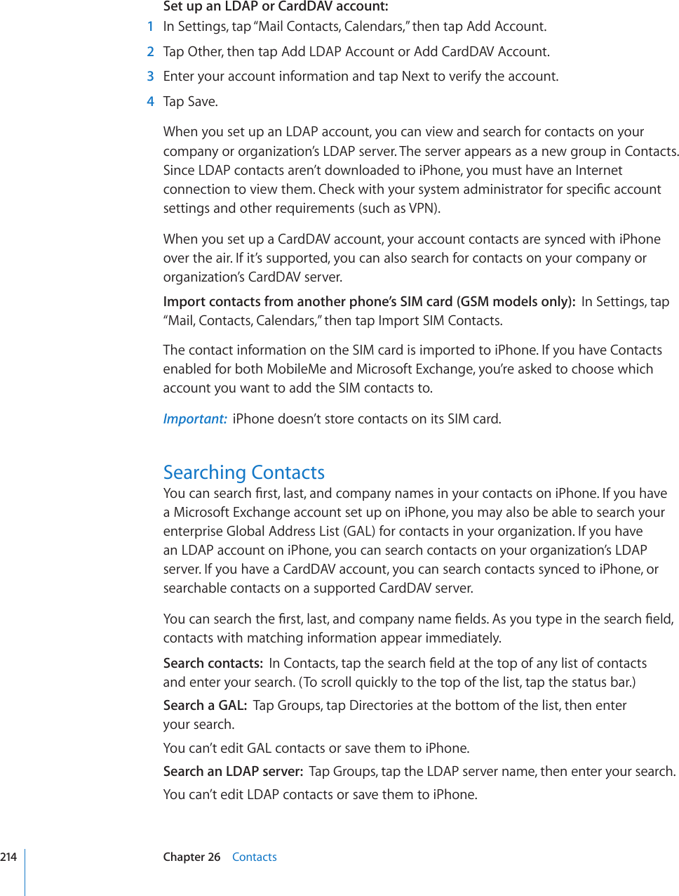 Set up an LDAP or CardDAV account:  1  In Settings, tap “Mail Contacts, Calendars,” then tap Add Account.  2  Tap Other, then tap Add LDAP Account or Add CardDAV Account.  3  Enter your account information and tap Next to verify the account.  4  Tap Save.When you set up an LDAP account, you can view and search for contacts on your company or organization’s LDAP server. The server appears as a new group in Contacts. Since LDAP contacts aren’t downloaded to iPhone, you must have an Internet EQPPGEVKQPVQXKGYVJGO%JGEMYKVJ[QWTU[UVGOCFOKPKUVTCVQTHQTURGEK°ECEEQWPVsettings and other requirements (such as VPN).When you set up a CardDAV account, your account contacts are synced with iPhone over the air. If it’s supported, you can also search for contacts on your company or organization’s CardDAV server.Import contacts from another phone’s SIM card (GSM models only):  In Settings, tap “Mail, Contacts, Calendars,” then tap Import SIM Contacts.The contact information on the SIM card is imported to iPhone. If you have Contacts enabled for both MobileMe and Microsoft Exchange, you’re asked to choose which account you want to add the SIM contacts to.Important:  iPhone doesn’t store contacts on its SIM card.Searching Contacts;QWECPUGCTEJ°TUVNCUVCPFEQORCP[PCOGUKP[QWTEQPVCEVUQPK2JQPG+H[QWJCXGa Microsoft Exchange account set up on iPhone, you may also be able to search your enterprise Global Address List (GAL) for contacts in your organization. If you have an LDAP account on iPhone, you can search contacts on your organization’s LDAP server. If you have a CardDAV account, you can search contacts synced to iPhone, or searchable contacts on a supported CardDAV server. ;QWECPUGCTEJVJG°TUVNCUVCPFEQORCP[PCOG°GNFU#U[QWV[RGKPVJGUGCTEJ°GNFcontacts with matching information appear immediately.Search contacts:  +P%QPVCEVUVCRVJGUGCTEJ°GNFCVVJGVQRQHCP[NKUVQHEQPVCEVU and enter your search. (To scroll quickly to the top of the list, tap the status bar.)Search a GAL:  Tap Groups, tap Directories at the bottom of the list, then enter  your search.You can’t edit GAL contacts or save them to iPhone.Search an LDAP server:  Tap Groups, tap the LDAP server name, then enter your search.You can’t edit LDAP contacts or save them to iPhone.214 Chapter 26    Contacts