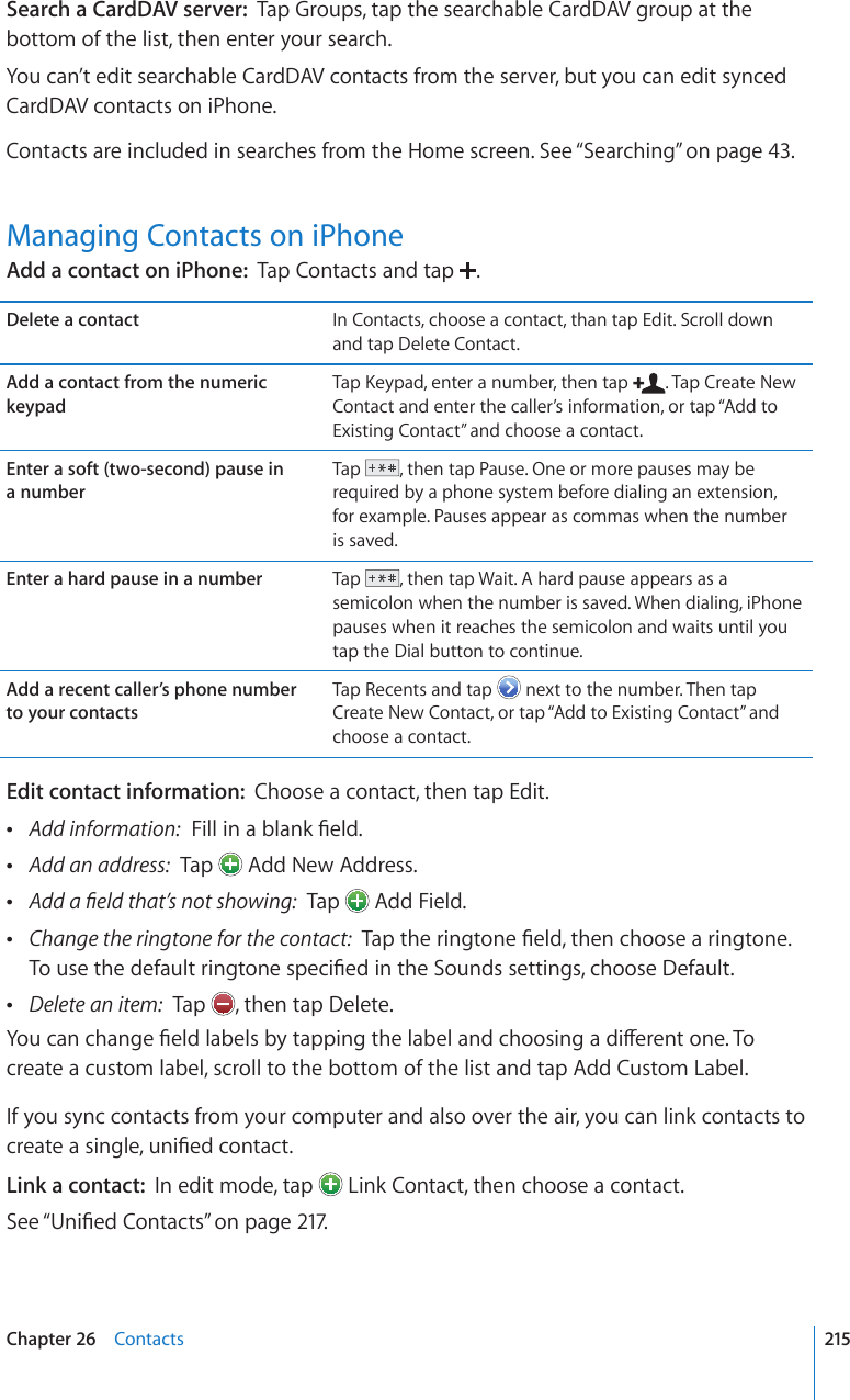 Search a CardDAV server:  Tap Groups, tap the searchable CardDAV group at the bottom of the list, then enter your search.You can’t edit searchable CardDAV contacts from the server, but you can edit synced CardDAV contacts on iPhone.Contacts are included in searches from the Home screen. See “Searching” on page 43.Managing Contacts on iPhoneAdd a contact on iPhone:  Tap Contacts and tap  .Delete a contact In Contacts, choose a contact, than tap Edit. Scroll down and tap Delete Contact.Add a contact from the numeric keypad6CR-G[RCFGPVGTCPWODGTVJGPVCR . Tap Create New Contact and enter the caller’s information, or tap “Add to Existing Contact” and choose a contact.Enter a soft (two-second) pause in  a numberTap  , then tap Pause. One or more pauses may be required by a phone system before dialing an extension, for example. Pauses appear as commas when the number is saved.Enter a hard pause in a number Tap  , then tap Wait. A hard pause appears as a semicolon when the number is saved. When dialing, iPhone pauses when it reaches the semicolon and waits until you tap the Dial button to continue.Add a recent caller’s phone number  to your contactsTap Recents and tap   next to the number. Then tap Create New Contact, or tap “Add to Existing Contact” and choose a contact.Edit contact information:  Choose a contact, then tap Edit. Add information:(KNNKPCDNCPM°GNF Add an address:  Tap   Add New Address. #FFC°GNFVJCV¨UPQVUJQYKPI  Tap   Add Field. Change the ringtone for the contact:6CRVJGTKPIVQPG°GNFVJGPEJQQUGCTKPIVQPG6QWUGVJGFGHCWNVTKPIVQPGURGEK°GFKPVJG5QWPFUUGVVKPIUEJQQUG&amp;GHCWNV Delete an item:  Tap  , then tap Delete.;QWECPEJCPIG°GNFNCDGNUD[VCRRKPIVJGNCDGNCPFEJQQUKPICFKÒGTGPVQPG6Qcreate a custom label, scroll to the bottom of the list and tap Add Custom Label.If you sync contacts from your computer and also over the air, you can link contacts to ETGCVGCUKPINGWPK°GFEQPVCEVLink a contact:  In edit mode, tap   Link Contact, then choose a contact.See “7PK°GF%QPVCEVU” on page 217.215Chapter 26    Contacts