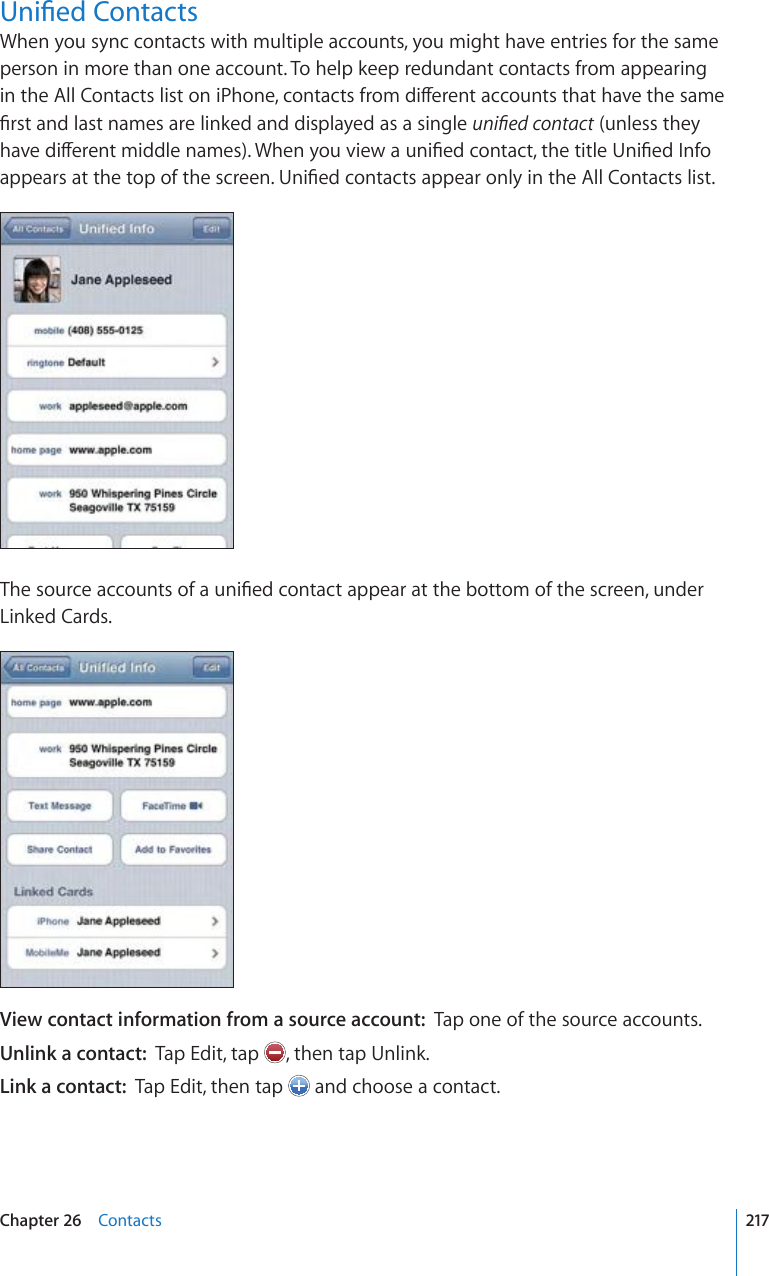 7PK°GF%QPVCEVUWhen you sync contacts with multiple accounts, you might have entries for the same person in more than one account. To help keep redundant contacts from appearing KPVJG#NN%QPVCEVUNKUVQPK2JQPGEQPVCEVUHTQOFKÒGTGPVCEEQWPVUVJCVJCXGVJGUCOG°TUVCPFNCUVPCOGUCTGNKPMGFCPFFKURNC[GFCUCUKPINGWPK°GFEQPVCEV (unless they JCXGFKÒGTGPVOKFFNGPCOGU9JGP[QWXKGYCWPK°GFEQPVCEVVJGVKVNG7PK°GF+PHQCRRGCTUCVVJGVQRQHVJGUETGGP7PK°GFEQPVCEVUCRRGCTQPN[KPVJG#NN%QPVCEVUNKUV6JGUQWTEGCEEQWPVUQHCWPK°GFEQPVCEVCRRGCTCVVJGDQVVQOQHVJGUETGGPWPFGTLinked Cards.View contact information from a source account:  Tap one of the source accounts.Unlink a contact:  Tap Edit, tap  , then tap Unlink.Link a contact:  Tap Edit, then tap   and choose a contact.217Chapter 26    Contacts