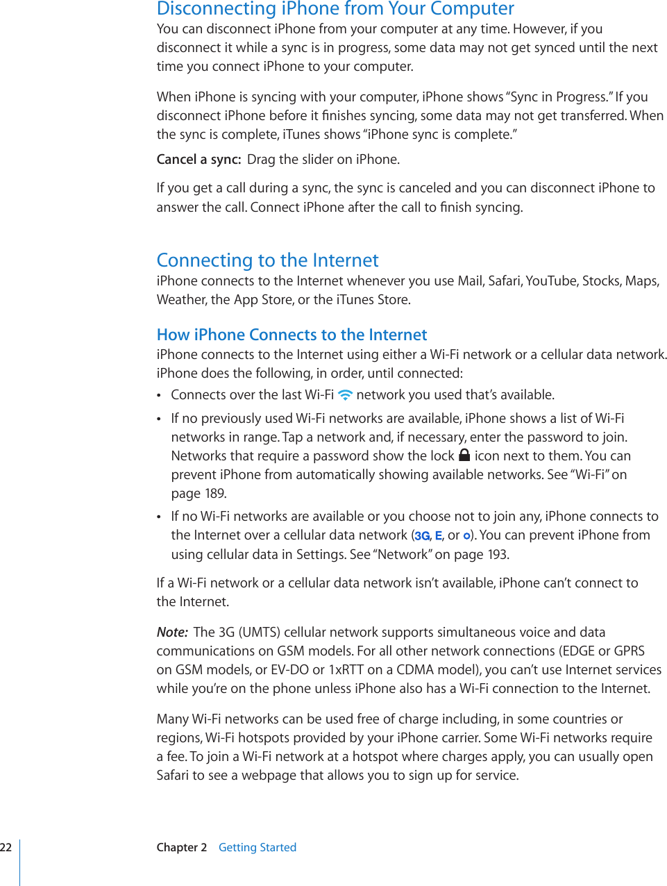 Disconnecting iPhone from Your ComputerYou can disconnect iPhone from your computer at any time. However, if you disconnect it while a sync is in progress, some data may not get synced until the next time you connect iPhone to your computer.When iPhone is syncing with your computer, iPhone shows “Sync in Progress.” If you FKUEQPPGEVK2JQPGDGHQTGKV°PKUJGUU[PEKPIUQOGFCVCOC[PQVIGVVTCPUHGTTGF9JGPthe sync is complete, iTunes shows “iPhone sync is complete.”Cancel a sync:  Drag the slider on iPhone. If you get a call during a sync, the sync is canceled and you can disconnect iPhone to CPUYGTVJGECNN%QPPGEVK2JQPGCHVGTVJGECNNVQ°PKUJU[PEKPIConnecting to the InternetiPhone connects to the Internet whenever you use Mail, Safari, YouTube, Stocks, Maps, Weather, the App Store, or the iTunes Store. How iPhone Connects to the InternetiPhone connects to the Internet using either a Wi-Fi network or a cellular data network. iPhone does the following, in order, until connected:Connects over the last Wi-Fi   network you used that’s available.If no previously used Wi-Fi networks are available, iPhone shows a list of Wi-Fi  networks in range. Tap a network and, if necessary, enter the password to join. Networks that require a password show the lock   icon next to them. You can prevent iPhone from automatically showing available networks. See “Wi-Fi” on page 189.If no Wi-Fi networks are available or you choose not to join any, iPhone connects to  the Internet over a cellular data network ( ,  , or  ). You can prevent iPhone from using cellular data in Settings. See “Network” on page 193.If a Wi-Fi network or a cellular data network isn’t available, iPhone can’t connect to  the Internet.Note:  The 3G (UMTS) cellular network supports simultaneous voice and data communications on GSM models. For all other network connections (EDGE or GPRS on GSM models, or EV-DO or 1xRTT on a CDMA model), you can’t use Internet services while you’re on the phone unless iPhone also has a Wi-Fi connection to the Internet.Many Wi-Fi networks can be used free of charge including, in some countries or regions, Wi-Fi hotspots provided by your iPhone carrier. Some Wi-Fi networks require a fee. To join a Wi-Fi network at a hotspot where charges apply, you can usually open Safari to see a webpage that allows you to sign up for service.22 Chapter 2    Getting Started