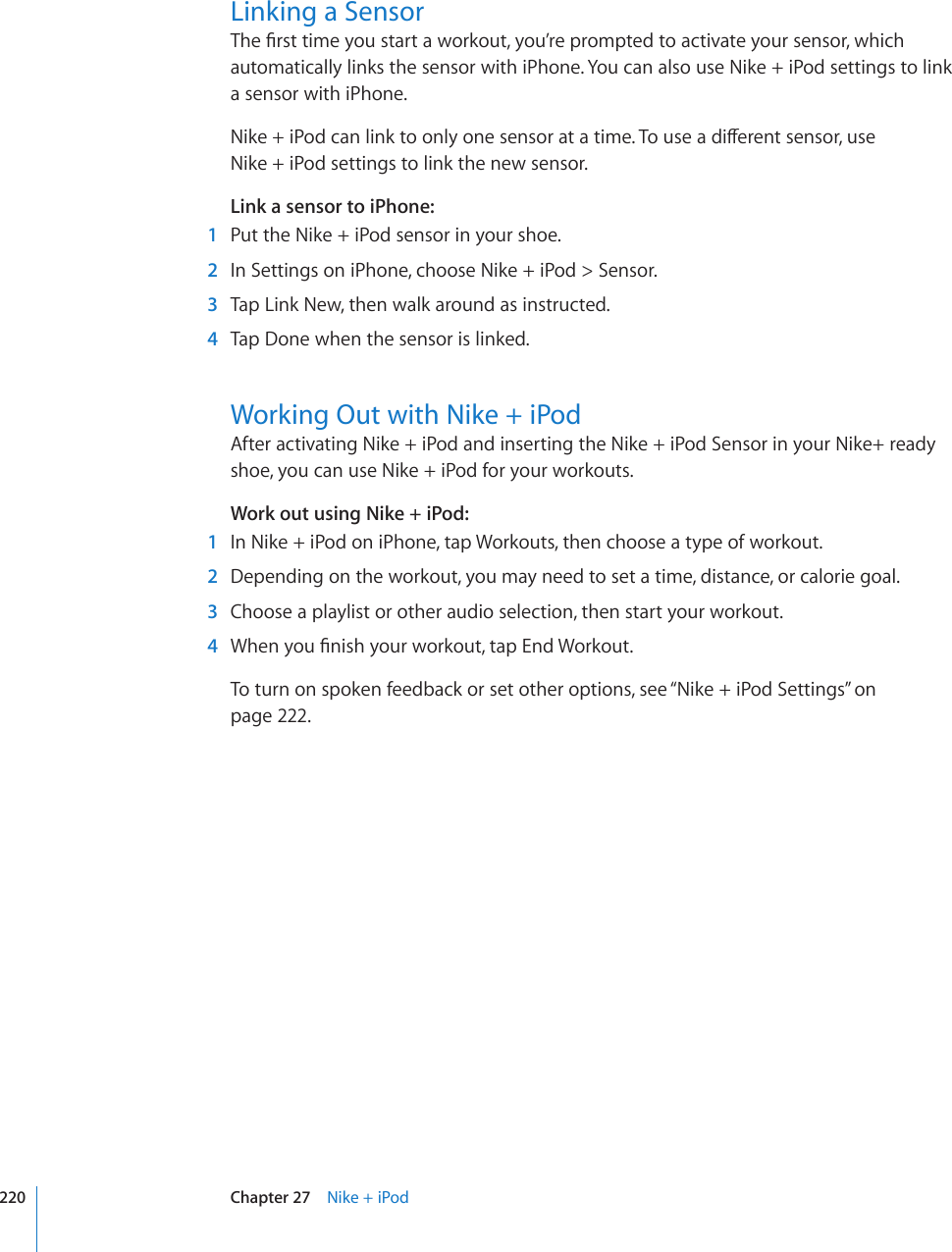 Linking a Sensor6JG°TUVVKOG[QWUVCTVCYQTMQWV[QW¨TGRTQORVGFVQCEVKXCVG[QWTUGPUQTYJKEJautomatically links the sensor with iPhone. You can also use Nike + iPod settings to link a sensor with iPhone.0KMGK2QFECPNKPMVQQPN[QPGUGPUQTCVCVKOG6QWUGCFKÒGTGPVUGPUQTWUG Nike + iPod settings to link the new sensor.Link a sensor to iPhone:  1  Put the Nike + iPod sensor in your shoe.  2  In Settings on iPhone, choose Nike + iPod &gt; Sensor.  3  Tap Link New, then walk around as instructed.  4  Tap Done when the sensor is linked.Working Out with Nike + iPodAfter activating Nike + iPod and inserting the Nike + iPod Sensor in your Nike+ ready shoe, you can use Nike + iPod for your workouts.Work out using Nike + iPod:  1  In Nike + iPod on iPhone, tap Workouts, then choose a type of workout.   2  Depending on the workout, you may need to set a time, distance, or calorie goal.  3  Choose a playlist or other audio selection, then start your workout.  4 9JGP[QW°PKUJ[QWTYQTMQWVVCR&apos;PF9QTMQWVTo turn on spoken feedback or set other options, see “Nike + iPod Settings” on page 222.220 Chapter 27    Nike + iPod