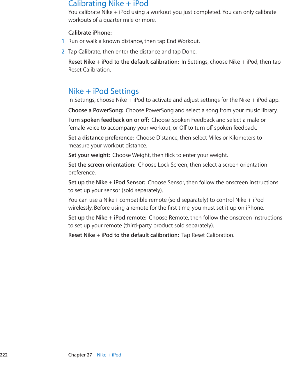 Calibrating Nike + iPodYou calibrate Nike + iPod using a workout you just completed. You can only calibrate workouts of a quarter mile or more.Calibrate iPhone:    1  Run or walk a known distance, then tap End Workout.  2  Tap Calibrate, then enter the distance and tap Done.Reset Nike + iPod to the default calibration:  In Settings, choose Nike + iPod, then tap Reset Calibration.Nike + iPod SettingsIn Settings, choose Nike + iPod to activate and adjust settings for the Nike + iPod app.Choose a PowerSong:  Choose PowerSong and select a song from your music library.6WTPURQMGPHGGFDCEMQPQTQÒChoose Spoken Feedback and select a male or HGOCNGXQKEGVQCEEQORCP[[QWTYQTMQWVQT1ÒVQVWTPQÒURQMGPHGGFDCEMSet a distance preference:  %JQQUG&amp;KUVCPEGVJGPUGNGEV/KNGUQT-KNQOGVGTUVQmeasure your workout distance.Set your weight:  %JQQUG9GKIJVVJGP±KEMVQGPVGT[QWTYGKIJVSet the screen orientation:  Choose Lock Screen, then select a screen orientation preference.Set up the Nike + iPod Sensor:  Choose Sensor, then follow the onscreen instructions to set up your sensor (sold separately).You can use a Nike+ compatible remote (sold separately) to control Nike + iPod YKTGNGUUN[$GHQTGWUKPICTGOQVGHQTVJG°TUVVKOG[QWOWUVUGVKVWRQPK2JQPGSet up the Nike + iPod remote:  Choose Remote, then follow the onscreen instructions to set up your remote (third-party product sold separately).Reset Nike + iPod to the default calibration:  Tap Reset Calibration.222 Chapter 27    Nike + iPod