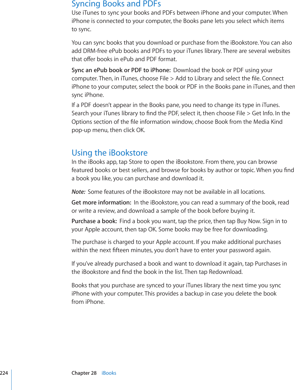 Syncing Books and PDFsUse iTunes to sync your books and PDFs between iPhone and your computer. When iPhone is connected to your computer, the Books pane lets you select which items  to sync.You can sync books that you download or purchase from the iBookstore. You can also add DRM-free ePub books and PDFs to your iTunes library. There are several websites VJCVQÒGTDQQMUKPG2WDCPF2&amp;(HQTOCVSync an ePub book or PDF to iPhone:  Download the book or PDF using your EQORWVGT6JGPKPK6WPGUEJQQUG(KNG #FFVQ.KDTCT[CPFUGNGEVVJG°NG%QPPGEViPhone to your computer, select the book or PDF in the Books pane in iTunes, and then sync iPhone.If a PDF doesn’t appear in the Books pane, you need to change its type in iTunes. 5GCTEJ[QWTK6WPGUNKDTCT[VQ°PFVJG2&amp;(UGNGEVKVVJGPEJQQUG(KNG )GV+PHQ+PVJG1RVKQPUUGEVKQPQHVJG°NGKPHQTOCVKQPYKPFQYEJQQUG$QQMHTQOVJG/GFKC-KPFRQRWROGPWVJGPENKEM1-Using the iBookstoreIn the iBooks app, tap Store to open the iBookstore. From there, you can browse HGCVWTGFDQQMUQTDGUVUGNNGTUCPFDTQYUGHQTDQQMUD[CWVJQTQTVQRKE9JGP[QW°PFa book you like, you can purchase and download it.Note:  Some features of the iBookstore may not be available in all locations.Get more information:  In the iBookstore, you can read a summary of the book, read or write a review, and download a sample of the book before buying it.Purchase a book:  Find a book you want, tap the price, then tap Buy Now. Sign in to [QWT#RRNGCEEQWPVVJGPVCR1-5QOGDQQMUOC[DGHTGGHQTFQYPNQCFKPIThe purchase is charged to your Apple account. If you make additional purchases YKVJKPVJGPGZV°HVGGPOKPWVGU[QWFQP¨VJCXGVQGPVGT[QWTRCUUYQTFCICKPIf you’ve already purchased a book and want to download it again, tap Purchases in VJGK$QQMUVQTGCPF°PFVJGDQQMKPVJGNKUV6JGPVCR4GFQYPNQCFBooks that you purchase are synced to your iTunes library the next time you sync iPhone with your computer. This provides a backup in case you delete the book  from iPhone.224 Chapter 28    iBooks