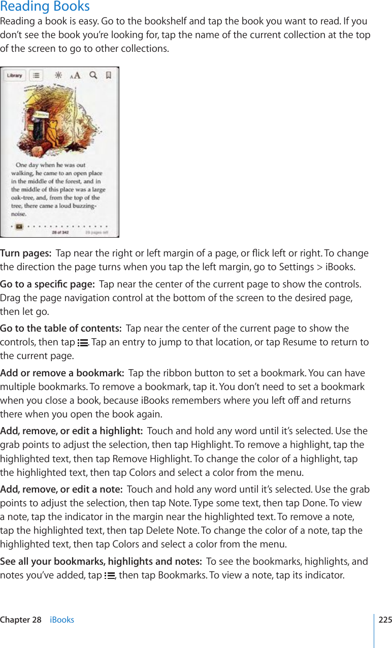 Reading BooksReading a book is easy. Go to the bookshelf and tap the book you want to read. If you don’t see the book you’re looking for, tap the name of the current collection at the top of the screen to go to other collections.Turn pages:  6CRPGCTVJGTKIJVQTNGHVOCTIKPQHCRCIGQT±KEMNGHVQTTKIJV6QEJCPIGthe direction the page turns when you tap the left margin, go to Settings &gt; iBooks.)QVQCURGEK°ERCIGTap near the center of the current page to show the controls. Drag the page navigation control at the bottom of the screen to the desired page, then let go.Go to the table of contents:  Tap near the center of the current page to show the controls, then tap  . Tap an entry to jump to that location, or tap Resume to return to the current page.Add or remove a bookmark:  Tap the ribbon button to set a bookmark. You can have multiple bookmarks. To remove a bookmark, tap it. You don’t need to set a bookmark YJGP[QWENQUGCDQQMDGECWUGK$QQMUTGOGODGTUYJGTG[QWNGHVQÒCPFTGVWTPUthere when you open the book again.Add, remove, or edit a highlight:  Touch and hold any word until it’s selected. Use the grab points to adjust the selection, then tap Highlight. To remove a highlight, tap the highlighted text, then tap Remove Highlight. To change the color of a highlight, tap the highlighted text, then tap Colors and select a color from the menu.Add, remove, or edit a note:  Touch and hold any word until it’s selected. Use the grab points to adjust the selection, then tap Note. Type some text, then tap Done. To view a note, tap the indicator in the margin near the highlighted text. To remove a note, tap the highlighted text, then tap Delete Note. To change the color of a note, tap the highlighted text, then tap Colors and select a color from the menu.See all your bookmarks, highlights and notes:  To see the bookmarks, highlights, and notes you’ve added, tap  , then tap Bookmarks. To view a note, tap its indicator.225Chapter 28    iBooks