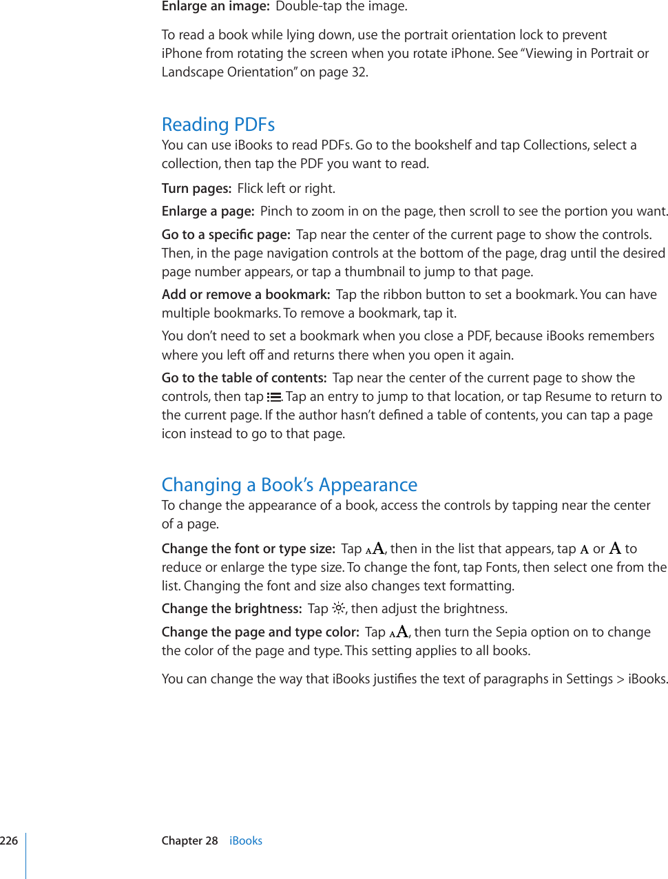 Enlarge an image:  Double-tap the image.To read a book while lying down, use the portrait orientation lock to prevent iPhone from rotating the screen when you rotate iPhone. See “Viewing in Portrait or Landscape Orientation” on page 32.Reading PDFsYou can use iBooks to read PDFs. Go to the bookshelf and tap Collections, select a collection, then tap the PDF you want to read.Turn pages:  Flick left or right.Enlarge a page:  Pinch to zoom in on the page, then scroll to see the portion you want.)QVQCURGEK°ERCIGTap near the center of the current page to show the controls. Then, in the page navigation controls at the bottom of the page, drag until the desired page number appears, or tap a thumbnail to jump to that page.Add or remove a bookmark:  Tap the ribbon button to set a bookmark. You can have multiple bookmarks. To remove a bookmark, tap it.You don’t need to set a bookmark when you close a PDF, because iBooks remembers YJGTG[QWNGHVQÒCPFTGVWTPUVJGTGYJGP[QWQRGPKVCICKPGo to the table of contents:  Tap near the center of the current page to show the controls, then tap  . Tap an entry to jump to that location, or tap Resume to return to VJGEWTTGPVRCIG+HVJGCWVJQTJCUP¨VFG°PGFCVCDNGQHEQPVGPVU[QWECPVCRCRCIGicon instead to go to that page.Changing a Book’s AppearanceTo change the appearance of a book, access the controls by tapping near the center  of a page.Change the font or type size:  Tap  , then in the list that appears, tap   or   to reduce or enlarge the type size. To change the font, tap Fonts, then select one from the list. Changing the font and size also changes text formatting.Change the brightness:  Tap  , then adjust the brightness.Change the page and type color:  Tap  , then turn the Sepia option on to change the color of the page and type. This setting applies to all books.;QWECPEJCPIGVJGYC[VJCVK$QQMULWUVK°GUVJGVGZVQHRCTCITCRJUKP5GVVKPIU K$QQMU226 Chapter 28    iBooks