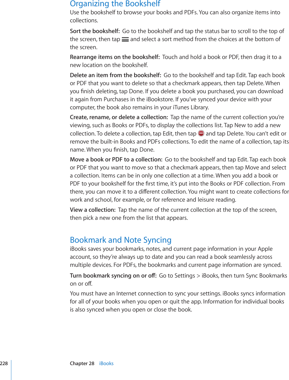 Organizing the BookshelfUse the bookshelf to browse your books and PDFs. You can also organize items into collections.Sort the bookshelf:  Go to the bookshelf and tap the status bar to scroll to the top of the screen, then tap   and select a sort method from the choices at the bottom of the screen.Rearrange items on the bookshelf:  Touch and hold a book or PDF, then drag it to a new location on the bookshelf.Delete an item from the bookshelf:  Go to the bookshelf and tap Edit. Tap each book or PDF that you want to delete so that a checkmark appears, then tap Delete. When [QW°PKUJFGNGVKPIVCR&amp;QPG+H[QWFGNGVGCDQQM[QWRWTEJCUGF[QWECPFQYPNQCFit again from Purchases in the iBookstore. If you’ve synced your device with your computer, the book also remains in your iTunes Library.Create, rename, or delete a collection:  Tap the name of the current collection you’re viewing, such as Books or PDFs, to display the collections list. Tap New to add a new collection. To delete a collection, tap Edit, then tap   and tap Delete. You can’t edit or remove the built-in Books and PDFs collections. To edit the name of a collection, tap its PCOG9JGP[QW°PKUJVCR&amp;QPGMove a book or PDF to a collection:  Go to the bookshelf and tap Edit. Tap each book or PDF that you want to move so that a checkmark appears, then tap Move and select a collection. Items can be in only one collection at a time. When you add a book or 2&amp;(VQ[QWTDQQMUJGNHHQTVJG°TUVVKOGKV¨URWVKPVQVJG$QQMUQT2&amp;(EQNNGEVKQP(TQOVJGTG[QWECPOQXGKVVQCFKÒGTGPVEQNNGEVKQP;QWOKIJVYCPVVQETGCVGEQNNGEVKQPUHQTwork and school, for example, or for reference and leisure reading.View a collection:  Tap the name of the current collection at the top of the screen, then pick a new one from the list that appears.Bookmark and Note SyncingiBooks saves your bookmarks, notes, and current page information in your Apple account, so they’re always up to date and you can read a book seamlessly across multiple devices. For PDFs, the bookmarks and current page information are synced.6WTPDQQMOCTMU[PEKPIQPQTQÒGo to Settings &gt; iBooks, then turn Sync Bookmarks QPQTQÒYou must have an Internet connection to sync your settings. iBooks syncs information for all of your books when you open or quit the app. Information for individual books is also synced when you open or close the book.228 Chapter 28    iBooks