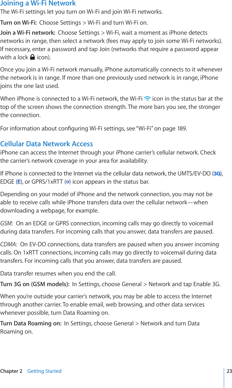 Joining a Wi-Fi NetworkThe Wi-Fi settings let you turn on Wi-Fi and join Wi-Fi networks.Turn on Wi-Fi:  Choose Settings &gt; Wi-Fi and turn Wi-Fi on.Join a Wi-Fi network:  Choose Settings &gt; Wi-Fi, wait a moment as iPhone detects networks in range, then select a network (fees may apply to join some Wi-Fi networks). If necessary, enter a password and tap Join (networks that require a password appear with a lock   icon).Once you join a Wi-Fi network manually, iPhone automatically connects to it whenever the network is in range. If more than one previously used network is in range, iPhone joins the one last used.When iPhone is connected to a Wi-Fi network, the Wi-Fi   icon in the status bar at the top of the screen shows the connection strength. The more bars you see, the stronger the connection.(QTKPHQTOCVKQPCDQWVEQP°IWTKPI9K(KUGVVKPIUUGG¥Wi-Fi” on page 189.Cellular Data Network AccessiPhone can access the Internet through your iPhone carrier’s cellular network. Check the carrier’s network coverage in your area for availability.If iPhone is connected to the Internet via the cellular data network, the UMTS/EV-DO ( ),  EDGE ( ), or GPRS/1xRTT ( ) icon appears in the status bar.Depending on your model of iPhone and the network connection, you may not be able to receive calls while iPhone transfers data over the cellular network—when downloading a webpage, for example.GSM:  On an EDGE or GPRS connection, incoming calls may go directly to voicemail during data transfers. For incoming calls that you answer, data transfers are paused.CDMA:  On EV-DO connections, data transfers are paused when you answer incoming calls. On 1xRTT connections, incoming calls may go directly to voicemail during data transfers. For incoming calls that you answer, data transfers are paused.Data transfer resumes when you end the call.Turn 3G on (GSM models):  In Settings, choose General &gt; Network and tap Enable 3G.When you’re outside your carrier’s network, you may be able to access the Internet through another carrier. To enable email, web browsing, and other data services whenever possible, turn Data Roaming on.Turn Data Roaming on:  In Settings, choose General &gt; Network and turn Data Roaming on.23Chapter 2    Getting Started