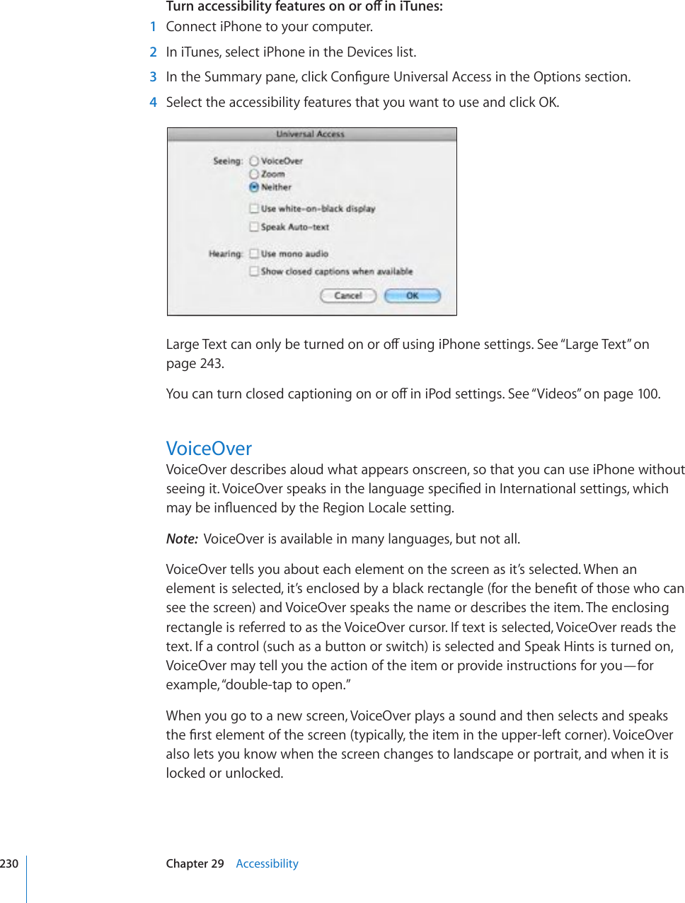 6WTPCEEGUUKDKNKV[HGCVWTGUQPQTQÒKPK6WPGU  1  Connect iPhone to your computer.  2  In iTunes, select iPhone in the Devices list.  3 +PVJG5WOOCT[RCPGENKEM%QP°IWTG7PKXGTUCN#EEGUUKPVJG1RVKQPUUGEVKQP  4 5GNGEVVJGCEEGUUKDKNKV[HGCVWTGUVJCV[QWYCPVVQWUGCPFENKEM1-.CTIG6GZVECPQPN[DGVWTPGFQPQTQÒWUKPIK2JQPGUGVVKPIU5GG¥Large Text” on page 243.;QWECPVWTPENQUGFECRVKQPKPIQPQTQÒKPK2QFUGVVKPIU5GG¥Videos” on page 100.VoiceOverVoiceOver describes aloud what appears onscreen, so that you can use iPhone without UGGKPIKV8QKEG1XGTURGCMUKPVJGNCPIWCIGURGEK°GFKP+PVGTPCVKQPCNUGVVKPIUYJKEJOC[DGKP±WGPEGFD[VJG4GIKQP.QECNGUGVVKPINote:  VoiceOver is available in many languages, but not all.VoiceOver tells you about each element on the screen as it’s selected. When an GNGOGPVKUUGNGEVGFKV¨UGPENQUGFD[CDNCEMTGEVCPINGHQTVJGDGPG°VQHVJQUGYJQECPsee the screen) and VoiceOver speaks the name or describes the item. The enclosing rectangle is referred to as the VoiceOver cursor. If text is selected, VoiceOver reads the text. If a control (such as a button or switch) is selected and Speak Hints is turned on, VoiceOver may tell you the action of the item or provide instructions for you—for example, “double-tap to open.”When you go to a new screen, VoiceOver plays a sound and then selects and speaks VJG°TUVGNGOGPVQHVJGUETGGPV[RKECNN[VJGKVGOKPVJGWRRGTNGHVEQTPGT8QKEG1XGTalso lets you know when the screen changes to landscape or portrait, and when it is locked or unlocked.230 Chapter 29    Accessibility