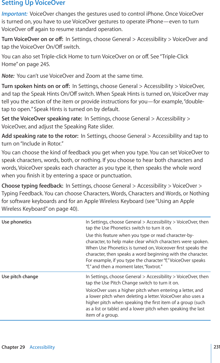 Setting Up VoiceOverImportant:  VoiceOver changes the gestures used to control iPhone. Once VoiceOver is turned on, you have to use VoiceOver gestures to operate iPhone—even to turn 8QKEG1XGTQÒCICKPVQTGUWOGUVCPFCTFQRGTCVKQP6WTP8QKEG1XGTQPQTQÒIn Settings, choose General &gt; Accessibility &gt; VoiceOver and VCRVJG8QKEG1XGT1P1ÒUYKVEJ;QWECPCNUQUGV6TKRNGENKEM*QOGVQVWTP8QKEG1XGTQPQTQÒ5GG¥Triple-Click Home” on page 245.Note:  You can’t use VoiceOver and Zoom at the same time.6WTPURQMGPJKPVUQPQTQÒIn Settings, choose General &gt; Accessibility &gt; VoiceOver, CPFVCRVJG5RGCM*KPVU1P1ÒUYKVEJ9JGP5RGCM*KPVUKUVWTPGFQP8QKEG1XGTOC[tell you the action of the item or provide instructions for you—for example, “double-tap to open.” Speak Hints is turned on by default.Set the VoiceOver speaking rate:  In Settings, choose General &gt; Accessibility &gt; VoiceOver, and adjust the Speaking Rate slider.Add speaking rate to the rotor:  In Settings, choose General &gt; Accessibility and tap to turn on “Include in Rotor.”You can choose the kind of feedback you get when you type. You can set VoiceOver to speak characters, words, both, or nothing. If you choose to hear both characters and words, VoiceOver speaks each character as you type it, then speaks the whole word YJGP[QW°PKUJKVD[GPVGTKPICURCEGQTRWPEVWCVKQPChoose typing feedback:  In Settings, choose General &gt; Accessibility &gt; VoiceOver &gt; Typing Feedback. You can choose Characters, Words, Characters and Words, or Nothing HQTUQHVYCTGMG[DQCTFUCPFHQTCP#RRNG9KTGNGUU-G[DQCTFUGG¥Using an Apple 9KTGNGUU-G[DQCTF” on page 40).Use phonetics In Settings, choose General &gt; Accessibility &gt; VoiceOver, then tap the Use Phonetics switch to turn it on.Use this feature when you type or read character-by-character, to help make clear which characters were spoken. 9JGP7UG2JQPGVKEUKUVWTPGFQP8QKEGQXGT°TUVURGCMUVJGcharacter, then speaks a word beginning with the character. For example, if you type the character “f,” VoiceOver speaks “f,” and then a moment later, “foxtrot.”Use pitch change In Settings, choose General &gt; Accessibility &gt; VoiceOver, then tap the Use Pitch Change switch to turn it on.VoiceOver uses a higher pitch when entering a letter, and a lower pitch when deleting a letter. VoiceOver also uses a JKIJGTRKVEJYJGPURGCMKPIVJG°TUVKVGOQHCITQWRUWEJas a list or table) and a lower pitch when speaking the last item of a group.231Chapter 29    Accessibility