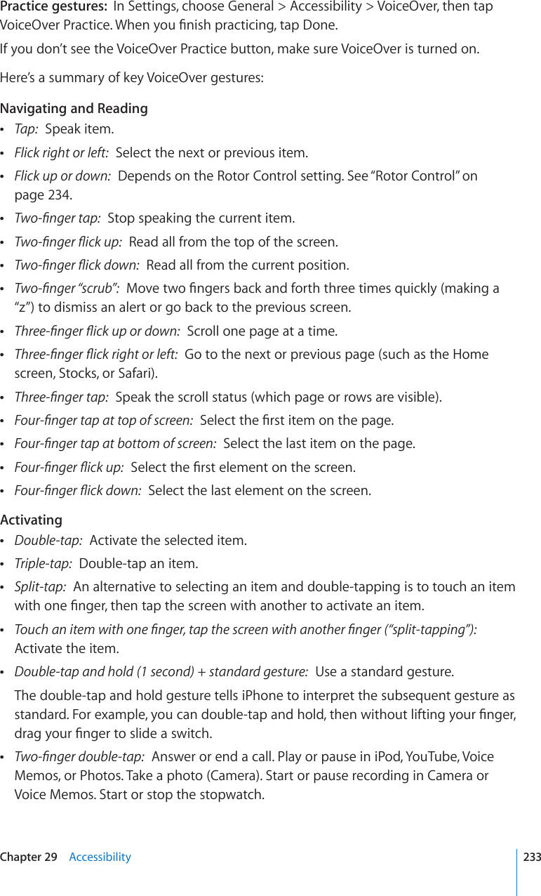 Practice gestures:  In Settings, choose General &gt; Accessibility &gt; VoiceOver, then tap 8QKEG1XGT2TCEVKEG9JGP[QW°PKUJRTCEVKEKPIVCR&amp;QPGIf you don’t see the VoiceOver Practice button, make sure VoiceOver is turned on.Here’s a summary of key VoiceOver gestures:Navigating and Reading Tap:  Speak item. Flick right or left:  Select the next or previous item. Flick up or down:  Depends on the Rotor Control setting. See “Rotor Control” on page 234. 6YQ°PIGTVCR  Stop speaking the current item. 6YQ°PIGT±KEMWR  Read all from the top of the screen. 6YQ°PIGT±KEMFQYP  Read all from the current position. 6YQ°PIGT¥UETWD¦/QXGVYQ°PIGTUDCEMCPFHQTVJVJTGGVKOGUSWKEMN[OCMKPIC“z”) to dismiss an alert or go back to the previous screen. 6JTGG°PIGT±KEMWRQTFQYP  Scroll one page at a time. 6JTGG°PIGT±KEMTKIJVQTNGHV  Go to the next or previous page (such as the Home screen, Stocks, or Safari). 6JTGG°PIGTVCR  Speak the scroll status (which page or rows are visible). (QWT°PIGTVCRCVVQRQHUETGGP5GNGEVVJG°TUVKVGOQPVJGRCIG (QWT°PIGTVCRCVDQVVQOQHUETGGP  Select the last item on the page. (QWT°PIGT±KEMWR5GNGEVVJG°TUVGNGOGPVQPVJGUETGGP (QWT°PIGT±KEMFQYP  Select the last element on the screen.Activating Double-tap:  Activate the selected item. Triple-tap:  Double-tap an item. Split-tap:  An alternative to selecting an item and double-tapping is to touch an item YKVJQPG°PIGTVJGPVCRVJGUETGGPYKVJCPQVJGTVQCEVKXCVGCPKVGO 6QWEJCPKVGOYKVJQPG°PIGTVCRVJGUETGGPYKVJCPQVJGT°PIGT¥URNKVVCRRKPI¦  Activate the item. &amp;QWDNGVCRCPFJQNFUGEQPFUVCPFCTFIGUVWTG  Use a standard gesture.The double-tap and hold gesture tells iPhone to interpret the subsequent gesture as UVCPFCTF(QTGZCORNG[QWECPFQWDNGVCRCPFJQNFVJGPYKVJQWVNKHVKPI[QWT°PIGTFTCI[QWT°PIGTVQUNKFGCUYKVEJ 6YQ°PIGTFQWDNGVCR  Answer or end a call. Play or pause in iPod, YouTube, Voice Memos, or Photos. Take a photo (Camera). Start or pause recording in Camera or Voice Memos. Start or stop the stopwatch.233Chapter 29    Accessibility