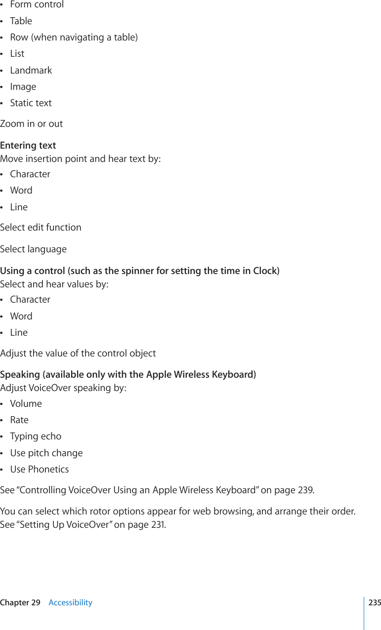 Form control Table Row (when navigating a table) List Landmark Image Static text Zoom in or outEntering textMove insertion point and hear text by:Character Word Line Select edit functionSelect languageUsing a control (such as the spinner for setting the time in Clock)Select and hear values by:Character Word Line Adjust the value of the control objectSpeaking (available only with the Apple Wireless Keyboard)Adjust VoiceOver speaking by:Volume Rate Typing echo Use pitch change Use Phonetics See “%QPVTQNNKPI8QKEG1XGT7UKPICP#RRNG9KTGNGUU-G[DQCTF” on page 239.You can select which rotor options appear for web browsing, and arrange their order. See “Setting Up VoiceOver” on page 231.235Chapter 29    Accessibility