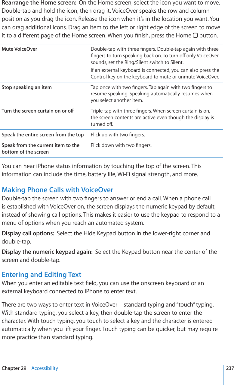 Rearrange the Home screen:  On the Home screen, select the icon you want to move. Double-tap and hold the icon, then drag it. VoiceOver speaks the row and column position as you drag the icon. Release the icon when it’s in the location you want. You can drag additional icons. Drag an item to the left or right edge of the screen to move KVVQCFKÒGTGPVRCIGQHVJG*QOGUETGGP9JGP[QW°PKUJRTGUUVJG*QOG  button.Mute VoiceOver &amp;QWDNGVCRYKVJVJTGG°PIGTU&amp;QWDNGVCRCICKPYKVJVJTGG°PIGTUVQVWTPURGCMKPIDCEMQP6QVWTPQÒQPN[8QKEG1XGTsounds, set the Ring/Silent switch to Silent.If an external keyboard is connected, you can also press the Control key on the keyboard to mute or unmute VoiceOver.Stop speaking an item 6CRQPEGYKVJVYQ°PIGTU6CRCICKPYKVJVYQ°PIGTUVQresume speaking. Speaking automatically resumes when you select another item.6WTPVJGUETGGPEWTVCKPQPQTQÒ 6TKRNGVCRYKVJVJTGG°PIGTU9JGPUETGGPEWTVCKPKUQPthe screen contents are active even though the display is VWTPGFQÒSpeak the entire screen from the top (NKEMWRYKVJVYQ°PIGTUSpeak from the current item to the bottom of the screen(NKEMFQYPYKVJVYQ°PIGTUYou can hear iPhone status information by touching the top of the screen. This information can include the time, battery life, Wi-Fi signal strength, and more.Making Phone Calls with VoiceOver&amp;QWDNGVCRVJGUETGGPYKVJVYQ°PIGTUVQCPUYGTQTGPFCECNN9JGPCRJQPGECNNis established with VoiceOver on, the screen displays the numeric keypad by default, instead of showing call options. This makes it easier to use the keypad to respond to a menu of options when you reach an automated system.Display call options:  5GNGEVVJG*KFG-G[RCFDWVVQPKPVJGNQYGTTKIJVEQTPGTCPFdouble-tap.Display the numeric keypad again:  5GNGEVVJG-G[RCFDWVVQPPGCTVJGEGPVGTQHVJGscreen and double-tap.Entering and Editing Text9JGP[QWGPVGTCPGFKVCDNGVGZV°GNF[QWECPWUGVJGQPUETGGPMG[DQCTFQTCPexternal keyboard connected to iPhone to enter text.There are two ways to enter text in VoiceOver—standard typing and “touch” typing. With standard typing, you select a key, then double-tap the screen to enter the character. With touch typing, you touch to select a key and the character is entered CWVQOCVKECNN[YJGP[QWNKHV[QWT°PIGT6QWEJV[RKPIECPDGSWKEMGTDWVOC[TGSWKTGmore practice than standard typing.237Chapter 29    Accessibility