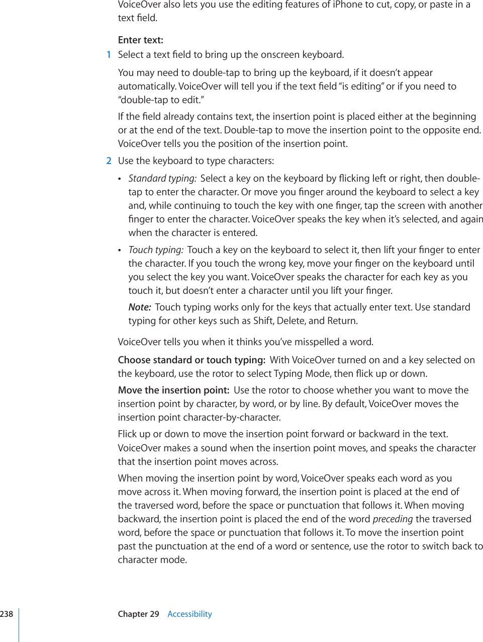 VoiceOver also lets you use the editing features of iPhone to cut, copy, or paste in a VGZV°GNFEnter text:  1 5GNGEVCVGZV°GNFVQDTKPIWRVJGQPUETGGPMG[DQCTFYou may need to double-tap to bring up the keyboard, if it doesn’t appear CWVQOCVKECNN[8QKEG1XGTYKNNVGNN[QWKHVJGVGZV°GNF¥KUGFKVKPI¦QTKH[QWPGGFVQ“double-tap to edit.”+HVJG°GNFCNTGCF[EQPVCKPUVGZVVJGKPUGTVKQPRQKPVKURNCEGFGKVJGTCVVJGDGIKPPKPIor at the end of the text. Double-tap to move the insertion point to the opposite end. VoiceOver tells you the position of the insertion point.  2  Use the keyboard to type characters:  Standard typing:  5GNGEVCMG[QPVJGMG[DQCTFD[±KEMKPINGHVQTTKIJVVJGPFQWDNGVCRVQGPVGTVJGEJCTCEVGT1TOQXG[QW°PIGTCTQWPFVJGMG[DQCTFVQUGNGEVCMG[CPFYJKNGEQPVKPWKPIVQVQWEJVJGMG[YKVJQPG°PIGTVCRVJGUETGGPYKVJCPQVJGT°PIGTVQGPVGTVJGEJCTCEVGT8QKEG1XGTURGCMUVJGMG[YJGPKV¨UUGNGEVGFCPFCICKPwhen the character is entered. Touch typing:  6QWEJCMG[QPVJGMG[DQCTFVQUGNGEVKVVJGPNKHV[QWT°PIGTVQGPVGTVJGEJCTCEVGT+H[QWVQWEJVJGYTQPIMG[OQXG[QWT°PIGTQPVJGMG[DQCTFWPVKNyou select the key you want. VoiceOver speaks the character for each key as you VQWEJKVDWVFQGUP¨VGPVGTCEJCTCEVGTWPVKN[QWNKHV[QWT°PIGTNote:  Touch typing works only for the keys that actually enter text. Use standard typing for other keys such as Shift, Delete, and Return.VoiceOver tells you when it thinks you’ve misspelled a word.Choose standard or touch typing:  With VoiceOver turned on and a key selected on VJGMG[DQCTFWUGVJGTQVQTVQUGNGEV6[RKPI/QFGVJGP±KEMWRQTFQYPMove the insertion point:  Use the rotor to choose whether you want to move the insertion point by character, by word, or by line. By default, VoiceOver moves the insertion point character-by-character.Flick up or down to move the insertion point forward or backward in the text. VoiceOver makes a sound when the insertion point moves, and speaks the character that the insertion point moves across. When moving the insertion point by word, VoiceOver speaks each word as you move across it. When moving forward, the insertion point is placed at the end of the traversed word, before the space or punctuation that follows it. When moving backward, the insertion point is placed the end of the word preceding the traversed word, before the space or punctuation that follows it. To move the insertion point past the punctuation at the end of a word or sentence, use the rotor to switch back to character mode.238 Chapter 29    Accessibility