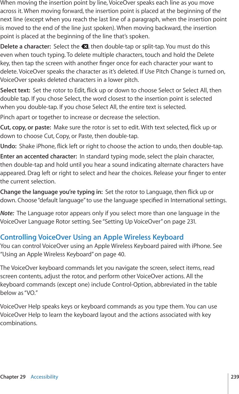 When moving the insertion point by line, VoiceOver speaks each line as you move across it. When moving forward, the insertion point is placed at the beginning of the next line (except when you reach the last line of a paragraph, when the insertion point is moved to the end of the line just spoken). When moving backward, the insertion point is placed at the beginning of the line that’s spoken.Delete a character:  Select the  , then double-tap or split-tap. You must do this even when touch typing. To delete multiple characters, touch and hold the Delete MG[VJGPVCRVJGUETGGPYKVJCPQVJGT°PIGTQPEGHQTGCEJEJCTCEVGT[QWTYCPVVQdelete. VoiceOver speaks the character as it’s deleted. If Use Pitch Change is turned on, VoiceOver speaks deleted characters in a lower pitch.Select text:  5GVVJGTQVQTVQ&apos;FKV±KEMWRQTFQYPVQEJQQUG5GNGEVQT5GNGEV#NNVJGPdouble tap. If you chose Select, the word closest to the insertion point is selected when you double-tap. If you chose Select All, the entire text is selected.Pinch apart or together to increase or decrease the selection.Cut, copy, or paste:  /CMGUWTGVJGTQVQTKUUGVVQGFKV9KVJVGZVUGNGEVGF±KEMWRQTdown to choose Cut, Copy, or Paste, then double-tap.Undo:  5JCMGK2JQPG±KEMNGHVQTTKIJVVQEJQQUGVJGCEVKQPVQWPFQVJGPFQWDNGVCREnter an accented character:  In standard typing mode, select the plain character, then double-tap and hold until you hear a sound indicating alternate characters have CRRGCTGF&amp;TCINGHVQTTKIJVVQUGNGEVCPFJGCTVJGEJQKEGU4GNGCUG[QWT°PIGTVQGPVGTthe current selection.Change the language you’re typing in:  5GVVJGTQVQTVQ.CPIWCIGVJGP±KEMWRQTFQYP%JQQUG¥FGHCWNVNCPIWCIG¦VQWUGVJGNCPIWCIGURGEK°GFKP+PVGTPCVKQPCNUGVVKPIUNote:  The Language rotor appears only if you select more than one language in the VoiceOver Language Rotor setting. See “Setting Up VoiceOver” on page 231.Controlling VoiceOver Using an Apple Wireless Keyboard;QWECPEQPVTQN8QKEG1XGTWUKPICP#RRNG9KTGNGUU-G[DQCTFRCKTGFYKVJK2JQPG5GG“7UKPICP#RRNG9KTGNGUU-G[DQCTF” on page 40.The VoiceOver keyboard commands let you navigate the screen, select items, read screen contents, adjust the rotor, and perform other VoiceOver actions. All the keyboard commands (except one) include Control-Option, abbreviated in the table below as “VO.” VoiceOver Help speaks keys or keyboard commands as you type them. You can use VoiceOver Help to learn the keyboard layout and the actions associated with key combinations. 239Chapter 29    Accessibility