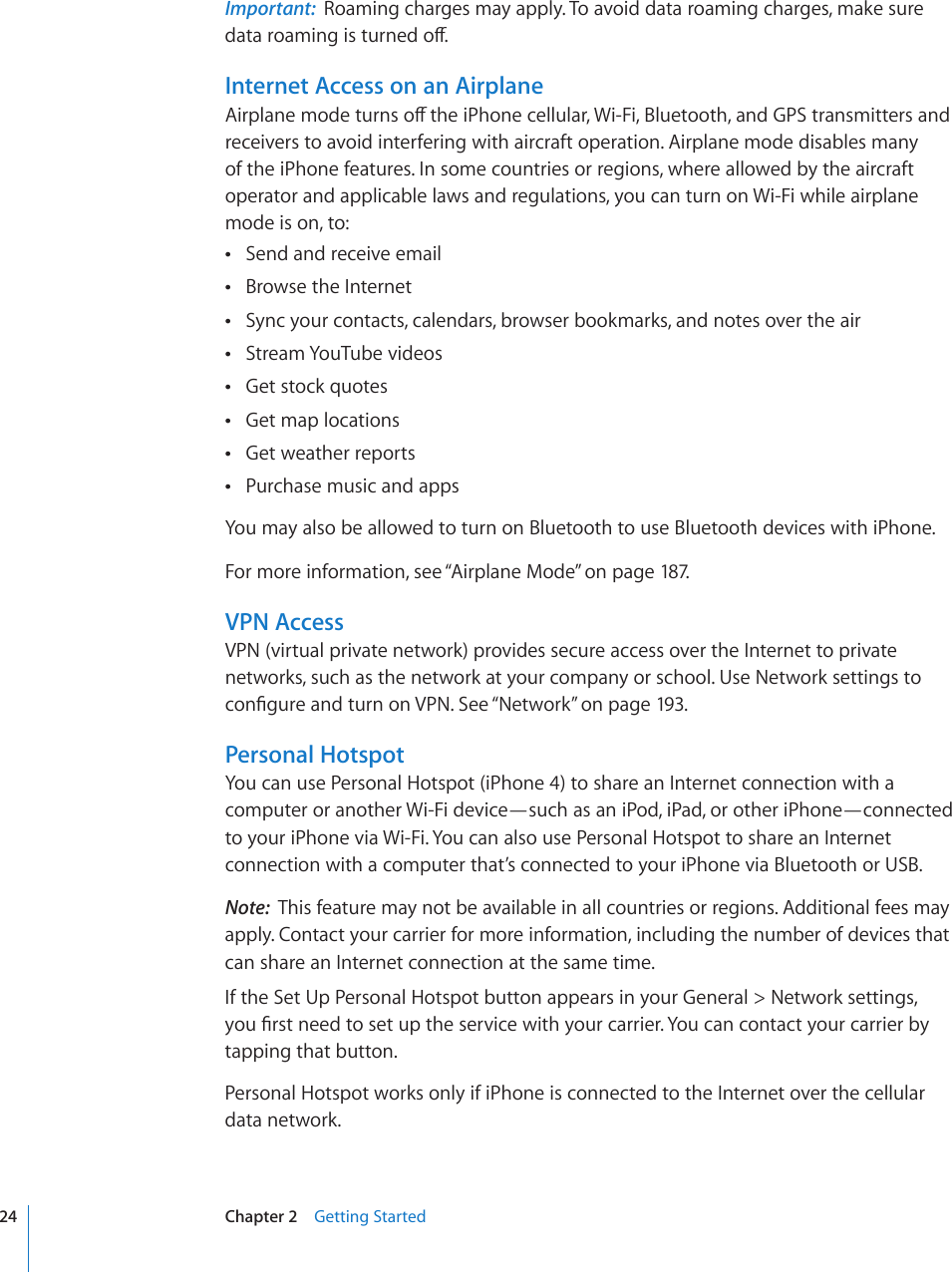 Important:  Roaming charges may apply. To avoid data roaming charges, make sure FCVCTQCOKPIKUVWTPGFQÒInternet Access on an Airplane#KTRNCPGOQFGVWTPUQÒVJGK2JQPGEGNNWNCT9K(K$NWGVQQVJCPF)25VTCPUOKVVGTUCPFreceivers to avoid interfering with aircraft operation. Airplane mode disables many of the iPhone features. In some countries or regions, where allowed by the aircraft operator and applicable laws and regulations, you can turn on Wi-Fi while airplane mode is on, to:Send and receive email Browse the Internet Sync your contacts, calendars, browser bookmarks, and notes over the air Stream YouTube videos Get stock quotes Get map locations Get weather reports Purchase music and apps You may also be allowed to turn on Bluetooth to use Bluetooth devices with iPhone.For more information, see “Airplane Mode” on page 187.VPN AccessVPN (virtual private network) provides secure access over the Internet to private networks, such as the network at your company or school. Use Network settings to EQP°IWTGCPFVWTPQP8205GG¥Network” on page 193.Personal HotspotYou can use Personal Hotspot (iPhone 4) to share an Internet connection with a computer or another Wi-Fi device—such as an iPod, iPad, or other iPhone—connected to your iPhone via Wi-Fi. You can also use Personal Hotspot to share an Internet connection with a computer that’s connected to your iPhone via Bluetooth or USB.Note:  This feature may not be available in all countries or regions. Additional fees may apply. Contact your carrier for more information, including the number of devices that can share an Internet connection at the same time.If the Set Up Personal Hotspot button appears in your General &gt; Network settings, [QW°TUVPGGFVQUGVWRVJGUGTXKEGYKVJ[QWTECTTKGT;QWECPEQPVCEV[QWTECTTKGTD[tapping that button.Personal Hotspot works only if iPhone is connected to the Internet over the cellular data network.24 Chapter 2    Getting Started