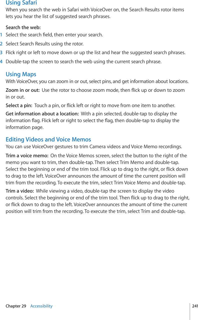 Using SafariWhen you search the web in Safari with VoiceOver on, the Search Results rotor items lets you hear the list of suggested search phrases.Search the web:  1 5GNGEVVJGUGCTEJ°GNFVJGPGPVGT[QWTUGCTEJ  2  Select Search Results using the rotor.  3  Flick right or left to move down or up the list and hear the suggested search phrases.  4  Double-tap the screen to search the web using the current search phrase.Using MapsWith VoiceOver, you can zoom in or out, select pins, and get information about locations.Zoom in or out:  7UGVJGTQVQTVQEJQQUG\QQOOQFGVJGP±KEMWRQTFQYPVQ\QQOin or out.Select a pin:  6QWEJCRKPQT±KEMNGHVQTTKIJVVQOQXGHTQOQPGKVGOVQCPQVJGTGet information about a location:  With a pin selected, double-tap to display the KPHQTOCVKQP±CI(NKEMNGHVQTTKIJVVQUGNGEVVJG±CIVJGPFQWDNGVCRVQFKURNC[VJGinformation page.Editing Videos and Voice MemosYou can use VoiceOver gestures to trim Camera videos and Voice Memo recordings.Trim a voice memo:  On the Voice Memos screen, select the button to the right of the memo you want to trim, then double-tap. Then select Trim Memo and double-tap. 5GNGEVVJGDGIKPPKPIQTGPFQHVJGVTKOVQQN(NKEMWRVQFTCIVQVJGTKIJVQT±KEMFQYPto drag to the left. VoiceOver announces the amount of time the current position will trim from the recording. To execute the trim, select Trim Voice Memo and double-tap.Trim a video:  While viewing a video, double-tap the screen to display the video EQPVTQNU5GNGEVVJGDGIKPPKPIQTGPFQHVJGVTKOVQQN6JGP±KEMWRVQFTCIVQVJGTKIJVQT±KEMFQYPVQFTCIVQVJGNGHV8QKEG1XGTCPPQWPEGUVJGCOQWPVQHVKOGVJGEWTTGPVposition will trim from the recording. To execute the trim, select Trim and double-tap.241Chapter 29    Accessibility