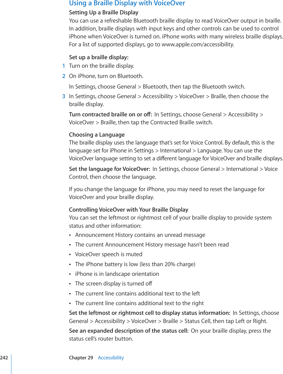 Using a Braille Display with VoiceOverSetting Up a Braille DisplayYou can use a refreshable Bluetooth braille display to read VoiceOver output in braille. In addition, braille displays with input keys and other controls can be used to control iPhone when VoiceOver is turned on. iPhone works with many wireless braille displays. For a list of supported displays, go to www.apple.com/accessibility.Set up a braille display:  1  Turn on the braille display.  2  On iPhone, turn on Bluetooth.In Settings, choose General &gt; Bluetooth, then tap the Bluetooth switch.  3  In Settings, choose General &gt; Accessibility &gt; VoiceOver &gt; Braille, then choose the braille display.6WTPEQPVTCEVGFDTCKNNGQPQTQÒIn Settings, choose General &gt; Accessibility &gt; VoiceOver &gt; Braille, then tap the Contracted Braille switch.Choosing a LanguageThe braille display uses the language that’s set for Voice Control. By default, this is the  language set for iPhone in Settings &gt; International &gt; Language. You can use the 8QKEG1XGTNCPIWCIGUGVVKPIVQUGVCFKÒGTGPVNCPIWCIGHQT8QKEG1XGTCPFDTCKNNGFKURNC[USet the language for VoiceOver:  In Settings, choose General &gt; International &gt; Voice Control, then choose the language.If you change the language for iPhone, you may need to reset the language for VoiceOver and your braille display.Controlling VoiceOver with Your Braille DisplayYou can set the leftmost or rightmost cell of your braille display to provide system status and other information:Announcement History contains an unread message The current Announcement History message hasn’t been read VoiceOver speech is muted The iPhone battery is low (less than 20% charge) iPhone is in landscape orientation 6JGUETGGPFKURNC[KUVWTPGFQÒ The current line contains additional text to the left The current line contains additional text to the right Set the leftmost or rightmost cell to display status information:  In Settings, choose General &gt; Accessibility &gt; VoiceOver &gt; Braille &gt; Status Cell, then tap Left or Right. See an expanded description of the status cell:  On your braille display, press the status cell’s router button.242 Chapter 29    Accessibility