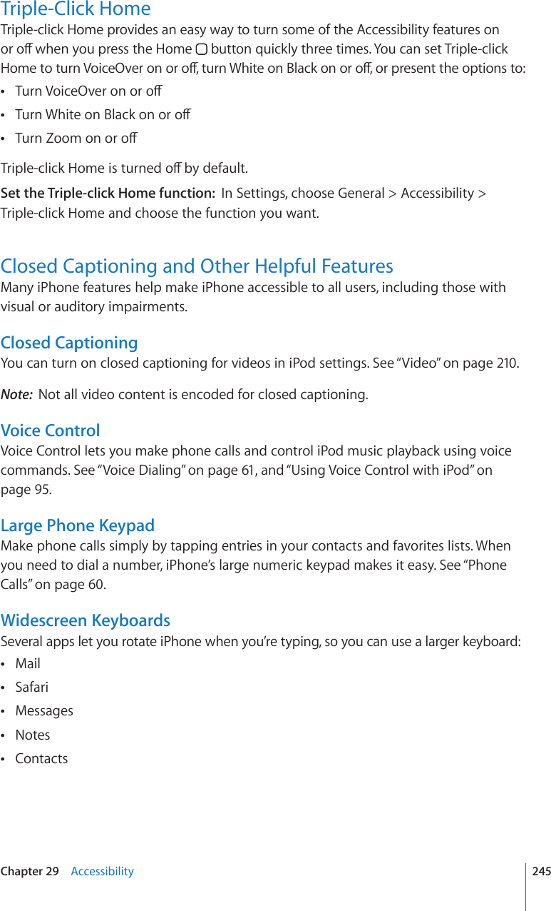 Triple-Click HomeTriple-click Home provides an easy way to turn some of the Accessibility features on QTQÒYJGP[QWRTGUUVJG*QOG  button quickly three times. You can set Triple-click *QOGVQVWTP8QKEG1XGTQPQTQÒVWTP9JKVGQP$NCEMQPQTQÒQTRTGUGPVVJGQRVKQPUVQ6WTP8QKEG1XGTQPQTQÒ 6WTP9JKVGQP$NCEMQPQTQÒ 6WTP&lt;QQOQPQTQÒ 6TKRNGENKEM*QOGKUVWTPGFQÒD[FGHCWNVSet the Triple-click Home function:  In Settings, choose General &gt; Accessibility &gt; Triple-click Home and choose the function you want.Closed Captioning and Other Helpful FeaturesMany iPhone features help make iPhone accessible to all users, including those with visual or auditory impairments.Closed CaptioningYou can turn on closed captioning for videos in iPod settings. See “Video” on page 210.Note:  Not all video content is encoded for closed captioning.Voice ControlVoice Control lets you make phone calls and control iPod music playback using voice commands. See “Voice Dialing” on page 61, and “Using Voice Control with iPod” on page 95.Large Phone KeypadMake phone calls simply by tapping entries in your contacts and favorites lists. When you need to dial a number, iPhone’s large numeric keypad makes it easy. See “Phone Calls” on page 60.Widescreen KeyboardsSeveral apps let you rotate iPhone when you’re typing, so you can use a larger keyboard:Mail Safari Messages Notes Contacts 245Chapter 29    Accessibility