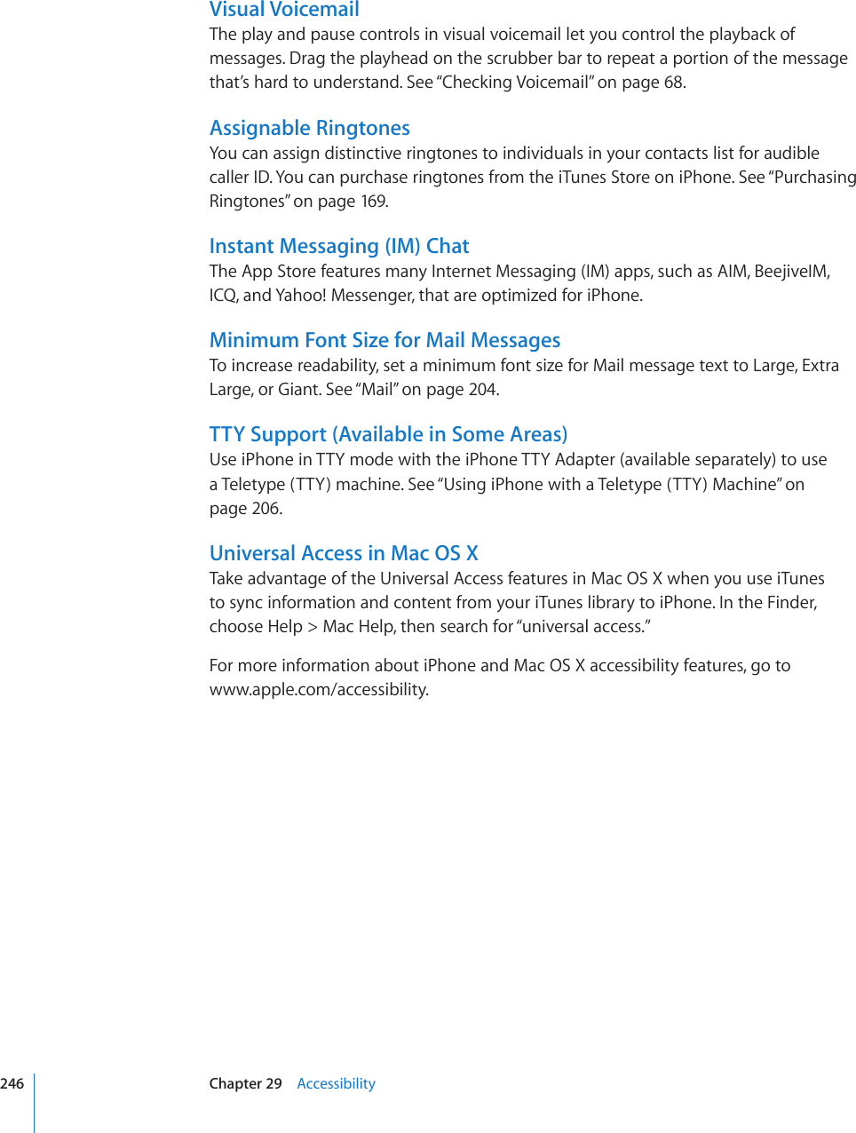 Visual VoicemailThe play and pause controls in visual voicemail let you control the playback of messages. Drag the playhead on the scrubber bar to repeat a portion of the message that’s hard to understand. See “Checking Voicemail” on page 68.Assignable RingtonesYou can assign distinctive ringtones to individuals in your contacts list for audible caller ID. You can purchase ringtones from the iTunes Store on iPhone. See “Purchasing Ringtones” on page 169.Instant Messaging (IM) ChatThe App Store features many Internet Messaging (IM) apps, such as AIM, BeejiveIM, ICQ, and Yahoo! Messenger, that are optimized for iPhone.Minimum Font Size for Mail MessagesTo increase readability, set a minimum font size for Mail message text to Large, Extra Large, or Giant. See “Mail” on page 204.TTY Support (Available in Some Areas)Use iPhone in TTY mode with the iPhone TTY Adapter (available separately) to use a Teletype (TTY) machine. See “Using iPhone with a Teletype (TTY) Machine” on page 206.Universal Access in Mac OS XTake advantage of the Universal Access features in Mac OS X when you use iTunes  to sync information and content from your iTunes library to iPhone. In the Finder, choose Help &gt; Mac Help, then search for “universal access.”For more information about iPhone and Mac OS X accessibility features, go to  www.apple.com/accessibility.246 Chapter 29    Accessibility