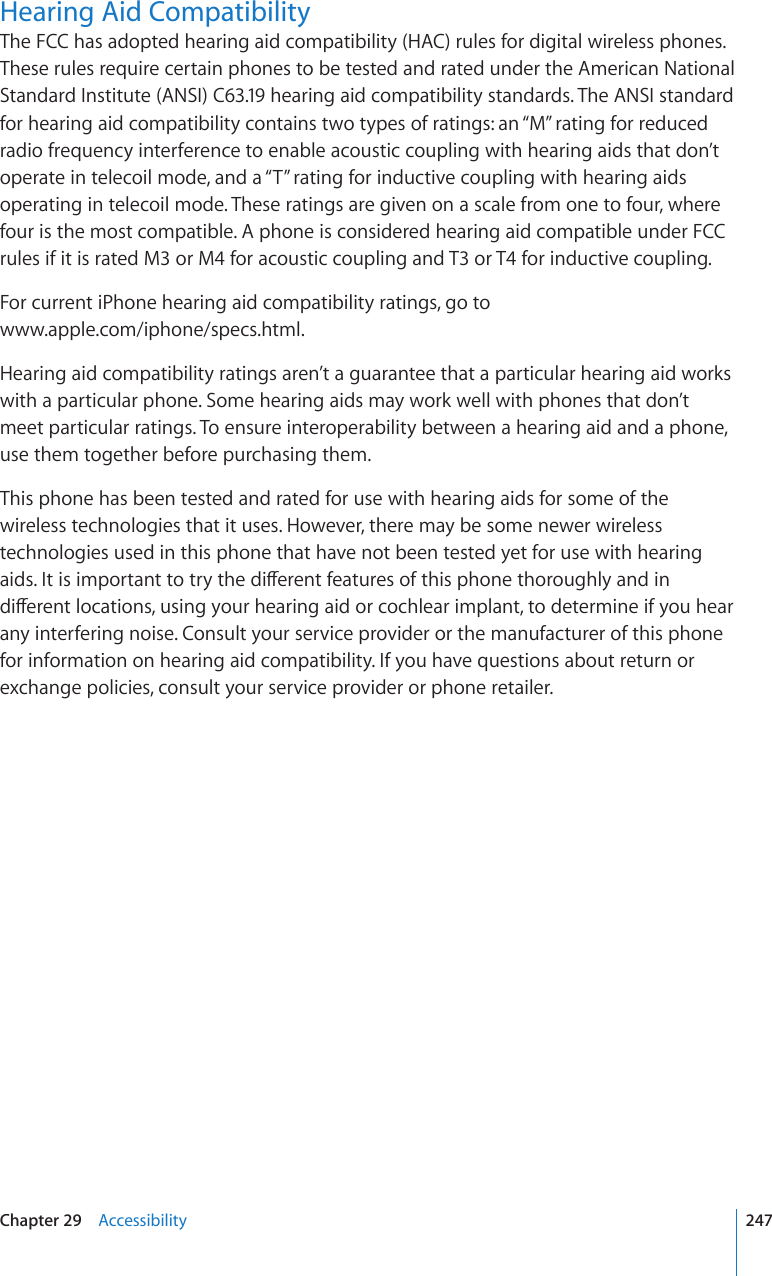 Hearing Aid CompatibilityThe FCC has adopted hearing aid compatibility (HAC) rules for digital wireless phones. These rules require certain phones to be tested and rated under the American National Standard Institute (ANSI) C63.19 hearing aid compatibility standards. The ANSI standard for hearing aid compatibility contains two types of ratings: an “M” rating for reduced radio frequency interference to enable acoustic coupling with hearing aids that don’t operate in telecoil mode, and a “T” rating for inductive coupling with hearing aids operating in telecoil mode. These ratings are given on a scale from one to four, where four is the most compatible. A phone is considered hearing aid compatible under FCC rules if it is rated M3 or M4 for acoustic coupling and T3 or T4 for inductive coupling.For current iPhone hearing aid compatibility ratings, go to  www.apple.com/iphone/specs.html.Hearing aid compatibility ratings aren’t a guarantee that a particular hearing aid works with a particular phone. Some hearing aids may work well with phones that don’t meet particular ratings. To ensure interoperability between a hearing aid and a phone, use them together before purchasing them.This phone has been tested and rated for use with hearing aids for some of the wireless technologies that it uses. However, there may be some newer wireless technologies used in this phone that have not been tested yet for use with hearing CKFU+VKUKORQTVCPVVQVT[VJGFKÒGTGPVHGCVWTGUQHVJKURJQPGVJQTQWIJN[CPFKPFKÒGTGPVNQECVKQPUWUKPI[QWTJGCTKPICKFQTEQEJNGCTKORNCPVVQFGVGTOKPGKH[QWJGCTany interfering noise. Consult your service provider or the manufacturer of this phone for information on hearing aid compatibility. If you have questions about return or exchange policies, consult your service provider or phone retailer.247Chapter 29    Accessibility