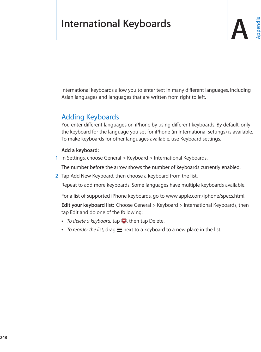 International Keyboards AAppendix+PVGTPCVKQPCNMG[DQCTFUCNNQY[QWVQGPVGTVGZVKPOCP[FKÒGTGPVNCPIWCIGUKPENWFKPIAsian languages and languages that are written from right to left.#FFKPI-G[DQCTFU;QWGPVGTFKÒGTGPVNCPIWCIGUQPK2JQPGD[WUKPIFKÒGTGPVMG[DQCTFU$[FGHCWNVQPN[the keyboard for the language you set for iPhone (in International settings) is available. 6QOCMGMG[DQCTFUHQTQVJGTNCPIWCIGUCXCKNCDNGWUG-G[DQCTFUGVVKPIUAdd a keyboard:  1 +P5GVVKPIUEJQQUG)GPGTCN -G[DQCTF +PVGTPCVKQPCN-G[DQCTFUThe number before the arrow shows the number of keyboards currently enabled.  2 6CR#FF0GY-G[DQCTFVJGPEJQQUGCMG[DQCTFHTQOVJGNKUVRepeat to add more keyboards. Some languages have multiple keyboards available.For a list of supported iPhone keyboards, go to www.apple.com/iphone/specs.html.Edit your keyboard list:  %JQQUG)GPGTCN -G[DQCTF +PVGTPCVKQPCN-G[DQCTFUVJGPtap Edit and do one of the following: To delete a keyboard, tap  , then tap Delete. To reorder the list, drag   next to a keyboard to a new place in the list.248