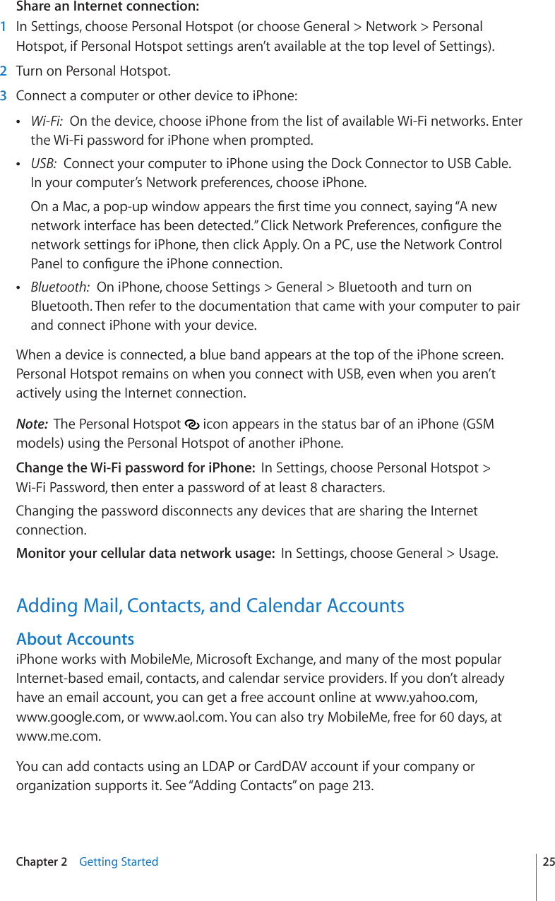 Share an Internet connection:  1  In Settings, choose Personal Hotspot (or choose General &gt; Network &gt; Personal Hotspot, if Personal Hotspot settings aren’t available at the top level of Settings).  2  Turn on Personal Hotspot.  3  Connect a computer or other device to iPhone: Wi-Fi:  On the device, choose iPhone from the list of available Wi-Fi networks. Enter the Wi-Fi password for iPhone when prompted. USB:  Connect your computer to iPhone using the Dock Connector to USB Cable.  In your computer’s Network preferences, choose iPhone.1PC/CECRQRWRYKPFQYCRRGCTUVJG°TUVVKOG[QWEQPPGEVUC[KPI¥#PGYPGVYQTMKPVGTHCEGJCUDGGPFGVGEVGF¦%NKEM0GVYQTM2TGHGTGPEGUEQP°IWTGVJGnetwork settings for iPhone, then click Apply. On a PC, use the Network Control 2CPGNVQEQP°IWTGVJGK2JQPGEQPPGEVKQP Bluetooth:  On iPhone, choose Settings &gt; General &gt; Bluetooth and turn on Bluetooth. Then refer to the documentation that came with your computer to pair and connect iPhone with your device.When a device is connected, a blue band appears at the top of the iPhone screen. Personal Hotspot remains on when you connect with USB, even when you aren’t actively using the Internet connection.Note:  The Personal Hotspot   icon appears in the status bar of an iPhone (GSM models) using the Personal Hotspot of another iPhone.Change the Wi-Fi password for iPhone:  In Settings, choose Personal Hotspot &gt;  Wi-Fi Password, then enter a password of at least 8 characters.Changing the password disconnects any devices that are sharing the Internet connection.Monitor your cellular data network usage:  In Settings, choose General &gt; Usage.Adding Mail, Contacts, and Calendar AccountsAbout AccountsiPhone works with MobileMe, Microsoft Exchange, and many of the most popular Internet-based email, contacts, and calendar service providers. If you don’t already have an email account, you can get a free account online at www.yahoo.com,  www.google.com, or www.aol.com. You can also try MobileMe, free for 60 days, at www.me.com.You can add contacts using an LDAP or CardDAV account if your company or organization supports it. See “Adding Contacts” on page 213.25Chapter 2    Getting Started