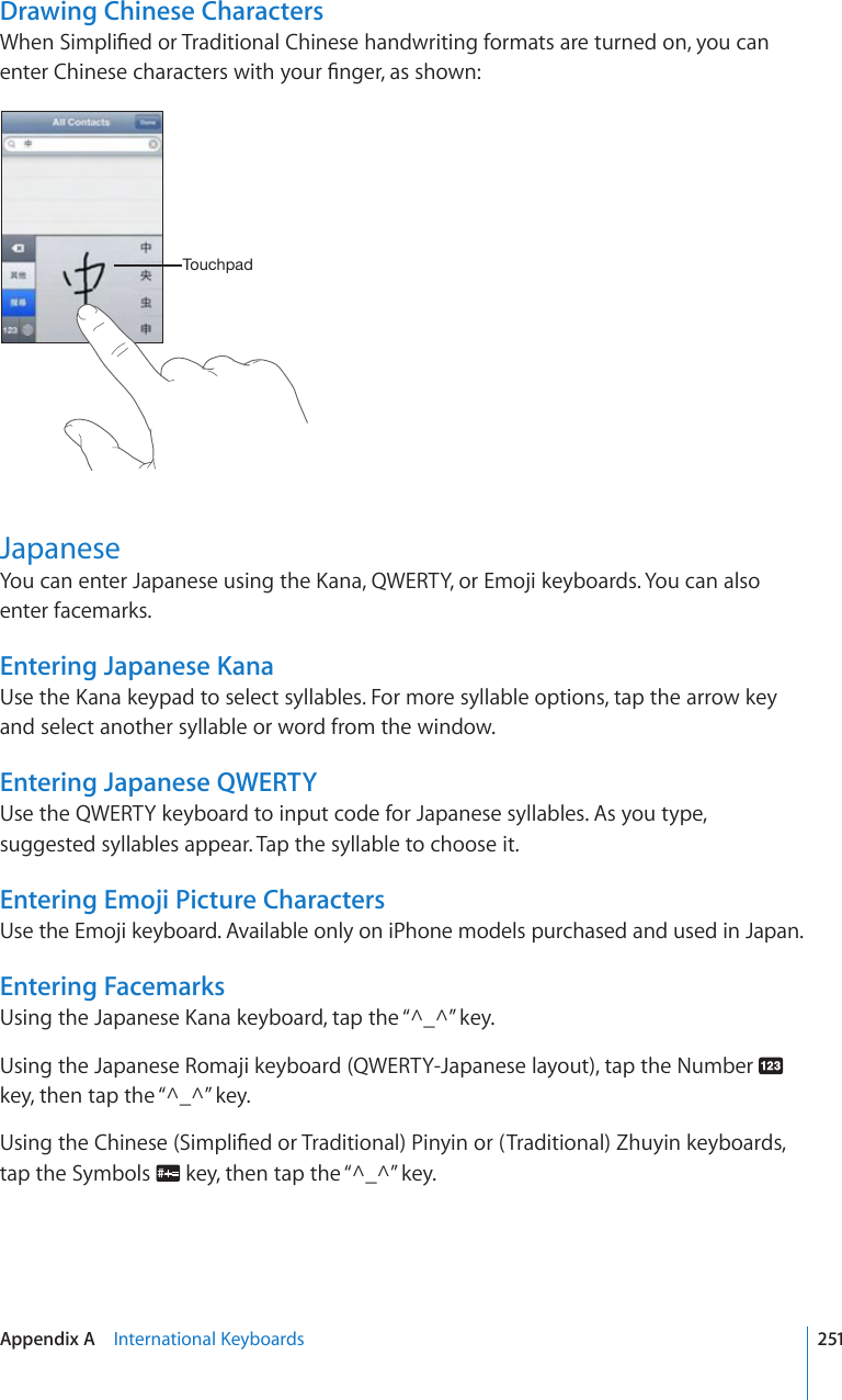 Drawing Chinese Characters9JGP5KORNK°GFQT6TCFKVKQPCN%JKPGUGJCPFYTKVKPIHQTOCVUCTGVWTPGFQP[QWECPGPVGT%JKPGUGEJCTCEVGTUYKVJ[QWT°PIGTCUUJQYP;V\JOWHKJapanese;QWECPGPVGT,CRCPGUGWUKPIVJG-CPC39&apos;46;QT&apos;OQLKMG[DQCTFU;QWECPCNUQenter facemarks.Entering Japanese Kana7UGVJG-CPCMG[RCFVQUGNGEVU[NNCDNGU(QTOQTGU[NNCDNGQRVKQPUVCRVJGCTTQYMG[and select another syllable or word from the window.Entering Japanese QWERTYUse the QWERTY keyboard to input code for Japanese syllables. As you type, suggested syllables appear. Tap the syllable to choose it.Entering Emoji Picture CharactersUse the Emoji keyboard. Available only on iPhone models purchased and used in Japan.Entering Facemarks7UKPIVJG,CRCPGUG-CPCMG[DQCTFVCRVJG¥@A@¦MG[Using the Japanese Romaji keyboard (QWERTY-Japanese layout), tap the Number   MG[VJGPVCRVJG¥@A@¦MG[7UKPIVJG%JKPGUG5KORNK°GFQT6TCFKVKQPCN2KP[KPQT6TCFKVKQPCN&lt;JW[KPMG[DQCTFUtap the Symbols  MG[VJGPVCRVJG¥@A@¦MG[251Appendix A    +PVGTPCVKQPCN-G[DQCTFU