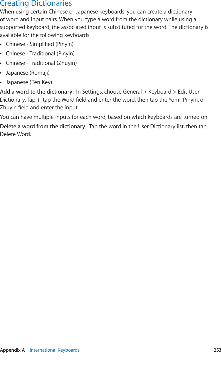 Creating DictionariesWhen using certain Chinese or Japanese keyboards, you can create a dictionary of word and input pairs. When you type a word from the dictionary while using a supported keyboard, the associated input is substituted for the word. The dictionary is available for the following keyboards:%JKPGUG5KORNK°GF2KP[KP Chinese - Traditional (Pinyin) Chinese - Traditional (Zhuyin) Japanese (Romaji) ,CRCPGUG6GP-G[ Add a word to the dictionary:  +P5GVVKPIUEJQQUG)GPGTCN -G[DQCTF &apos;FKV7UGT&amp;KEVKQPCT[6CRVCRVJG9QTF°GNFCPFGPVGTVJGYQTFVJGPVCRVJG;QOK2KP[KPQT&lt;JW[KP°GNFCPFGPVGTVJGKPRWVYou can have multiple inputs for each word, based on which keyboards are turned on.Delete a word from the dictionary:  Tap the word in the User Dictionary list, then tap Delete Word.253Appendix A    +PVGTPCVKQPCN-G[DQCTFU