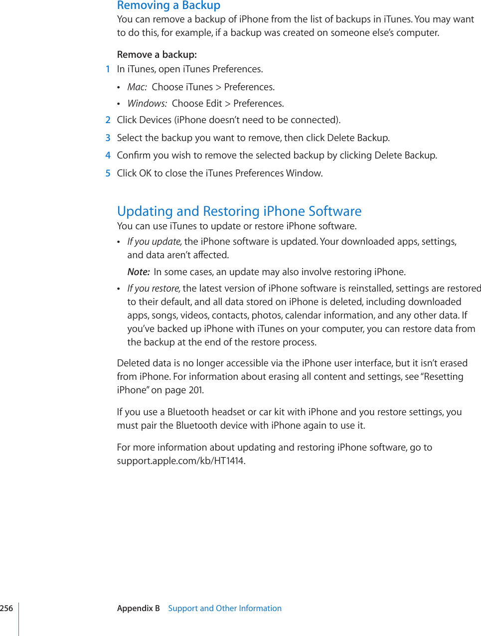 Removing a BackupYou can remove a backup of iPhone from the list of backups in iTunes. You may want to do this, for example, if a backup was created on someone else’s computer.Remove a backup:  1  In iTunes, open iTunes Preferences. Mac:  Choose iTunes &gt; Preferences. Windows:  Choose Edit &gt; Preferences.  2  Click Devices (iPhone doesn’t need to be connected).  3  Select the backup you want to remove, then click Delete Backup.  4 %QP°TO[QWYKUJVQTGOQXGVJGUGNGEVGFDCEMWRD[ENKEMKPI&amp;GNGVG$CEMWR  5 %NKEM1-VQENQUGVJGK6WPGU2TGHGTGPEGU9KPFQYUpdating and Restoring iPhone SoftwareYou can use iTunes to update or restore iPhone software. If you update, the iPhone software is updated. Your downloaded apps, settings,  CPFFCVCCTGP¨VCÒGEVGFNote:  In some cases, an update may also involve restoring iPhone. If you restore, the latest version of iPhone software is reinstalled, settings are restored to their default, and all data stored on iPhone is deleted, including downloaded apps, songs, videos, contacts, photos, calendar information, and any other data. If you’ve backed up iPhone with iTunes on your computer, you can restore data from the backup at the end of the restore process.Deleted data is no longer accessible via the iPhone user interface, but it isn’t erased from iPhone. For information about erasing all content and settings, see “Resetting iPhone” on page 201.If you use a Bluetooth headset or car kit with iPhone and you restore settings, you must pair the Bluetooth device with iPhone again to use it.For more information about updating and restoring iPhone software, go to  support.apple.com/kb/HT1414.256 Appendix B    Support and Other Information