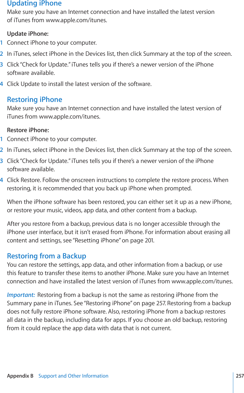 Updating iPhoneMake sure you have an Internet connection and have installed the latest version  of iTunes from www.apple.com/itunes.Update iPhone:    1  Connect iPhone to your computer.  2  In iTunes, select iPhone in the Devices list, then click Summary at the top of the screen.  3  Click “Check for Update.” iTunes tells you if there’s a newer version of the iPhone software available.  4  Click Update to install the latest version of the software.Restoring iPhoneMake sure you have an Internet connection and have installed the latest version of iTunes from www.apple.com/itunes.Restore iPhone:    1  Connect iPhone to your computer.  2  In iTunes, select iPhone in the Devices list, then click Summary at the top of the screen.  3  Click “Check for Update.” iTunes tells you if there’s a newer version of the iPhone software available.  4  Click Restore. Follow the onscreen instructions to complete the restore process. When restoring, it is recommended that you back up iPhone when prompted.When the iPhone software has been restored, you can either set it up as a new iPhone, or restore your music, videos, app data, and other content from a backup.After you restore from a backup, previous data is no longer accessible through the iPhone user interface, but it isn’t erased from iPhone. For information about erasing all content and settings, see “Resetting iPhone” on page 201.Restoring from a BackupYou can restore the settings, app data, and other information from a backup, or use this feature to transfer these items to another iPhone. Make sure you have an Internet connection and have installed the latest version of iTunes from www.apple.com/itunes.Important:  Restoring from a backup is not the same as restoring iPhone from the Summary pane in iTunes. See “Restoring iPhone” on page 257. Restoring from a backup does not fully restore iPhone software. Also, restoring iPhone from a backup restores all data in the backup, including data for apps. If you choose an old backup, restoring from it could replace the app data with data that is not current.257Appendix B    Support and Other Information