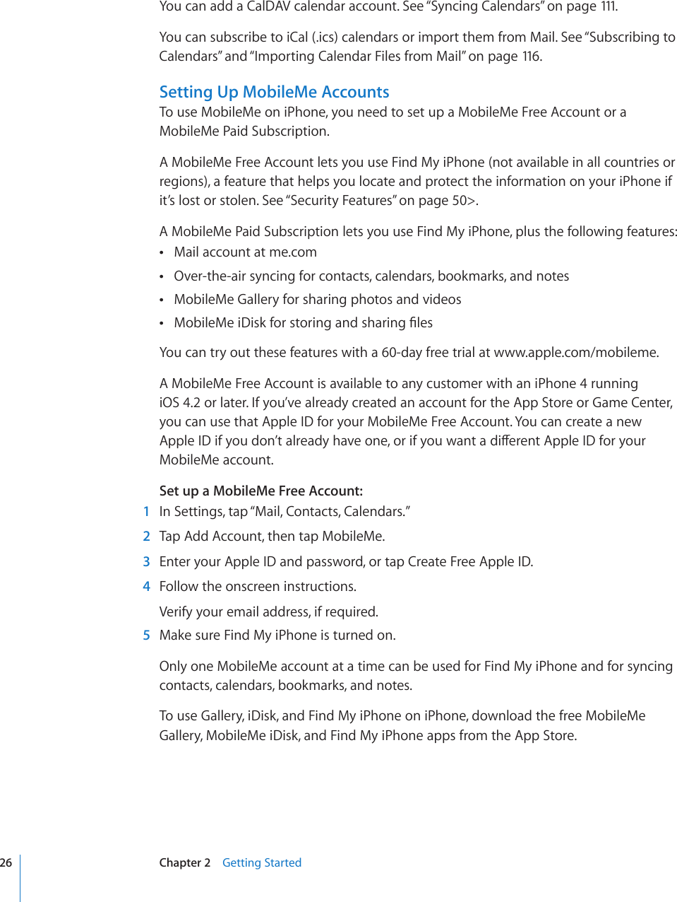 You can add a CalDAV calendar account. See “Syncing Calendars” on page 111.You can subscribe to iCal (.ics) calendars or import them from Mail. See “Subscribing to Calendars” and “Importing Calendar Files from Mail” on page 116 .Setting Up MobileMe AccountsTo use MobileMe on iPhone, you need to set up a MobileMe Free Account or a MobileMe Paid Subscription.A MobileMe Free Account lets you use Find My iPhone (not available in all countries or regions), a feature that helps you locate and protect the information on your iPhone if it’s lost or stolen. See “Security Features” on page 50&gt;.A MobileMe Paid Subscription lets you use Find My iPhone, plus the following features:Mail account at me.com Over-the-air syncing for contacts, calendars, bookmarks, and notes MobileMe Gallery for sharing photos and videos /QDKNG/GK&amp;KUMHQTUVQTKPICPFUJCTKPI°NGU You can try out these features with a 60-day free trial at www.apple.com/mobileme. A MobileMe Free Account is available to any customer with an iPhone 4 running  iOS 4.2 or later. If you’ve already created an account for the App Store or Game Center,  you can use that Apple ID for your MobileMe Free Account. You can create a new #RRNG+&amp;KH[QWFQP¨VCNTGCF[JCXGQPGQTKH[QWYCPVCFKÒGTGPV#RRNG+&amp;HQT[QWTMobileMe account.Set up a MobileMe Free Account:  1  In Settings, tap “Mail, Contacts, Calendars.”  2  Tap Add Account, then tap MobileMe.  3  Enter your Apple ID and password, or tap Create Free Apple ID.  4  Follow the onscreen instructions.Verify your email address, if required.  5  Make sure Find My iPhone is turned on.Only one MobileMe account at a time can be used for Find My iPhone and for syncing contacts, calendars, bookmarks, and notes.To use Gallery, iDisk, and Find My iPhone on iPhone, download the free MobileMe Gallery, MobileMe iDisk, and Find My iPhone apps from the App Store.26 Chapter 2    Getting Started