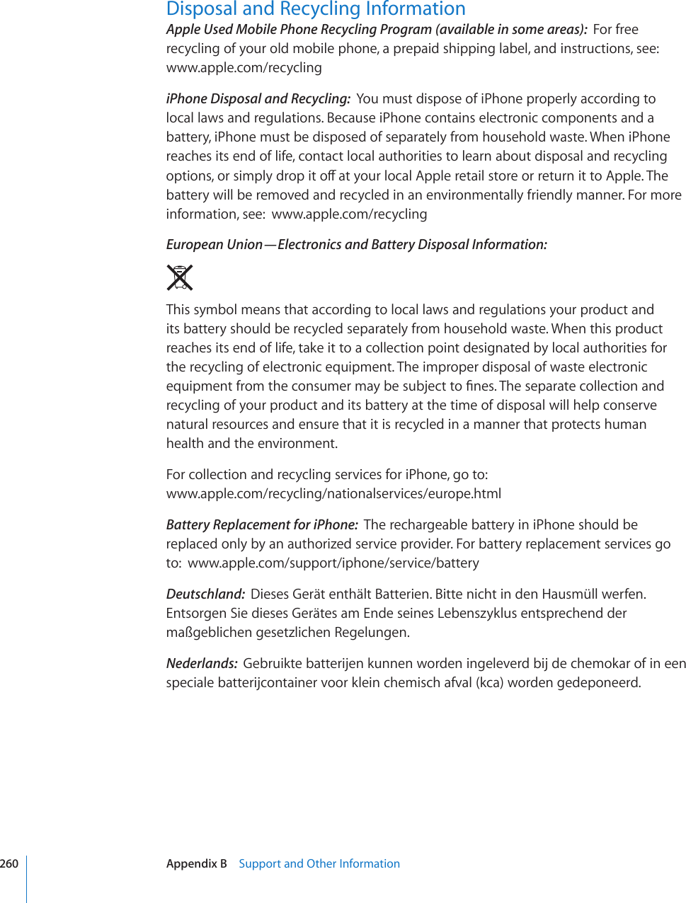 Disposal and Recycling InformationApple Used Mobile Phone Recycling Program (available in some areas):  For free recycling of your old mobile phone, a prepaid shipping label, and instructions, see: www.apple.com/recyclingiPhone Disposal and Recycling:  You must dispose of iPhone properly according to local laws and regulations. Because iPhone contains electronic components and a battery, iPhone must be disposed of separately from household waste. When iPhone reaches its end of life, contact local authorities to learn about disposal and recycling QRVKQPUQTUKORN[FTQRKVQÒCV[QWTNQECN#RRNGTGVCKNUVQTGQTTGVWTPKVVQ#RRNG6JGbattery will be removed and recycled in an environmentally friendly manner. For more information, see:  www.apple.com/recyclingEuropean Union—Electronics and Battery Disposal Information:  This symbol means that according to local laws and regulations your product and its battery should be recycled separately from household waste. When this product reaches its end of life, take it to a collection point designated by local authorities for the recycling of electronic equipment. The improper disposal of waste electronic GSWKROGPVHTQOVJGEQPUWOGTOC[DGUWDLGEVVQ°PGU6JGUGRCTCVGEQNNGEVKQPCPFrecycling of your product and its battery at the time of disposal will help conserve natural resources and ensure that it is recycled in a manner that protects human health and the environment.For collection and recycling services for iPhone, go to:  www.apple.com/recycling/nationalservices/europe.htmlBattery Replacement for iPhone:  The rechargeable battery in iPhone should be replaced only by an authorized service provider. For battery replacement services go to:  www.apple.com/support/iphone/service/batteryDeutschland:  Dieses Gerät enthält Batterien. Bitte nicht in den Hausmüll werfen. Entsorgen Sie dieses Gerätes am Ende seines Lebenszyklus entsprechend der maßgeblichen gesetzlichen Regelungen.Nederlands:  Gebruikte batterijen kunnen worden ingeleverd bij de chemokar of in een speciale batterijcontainer voor klein chemisch afval (kca) worden gedeponeerd.260 Appendix B    Support and Other Information