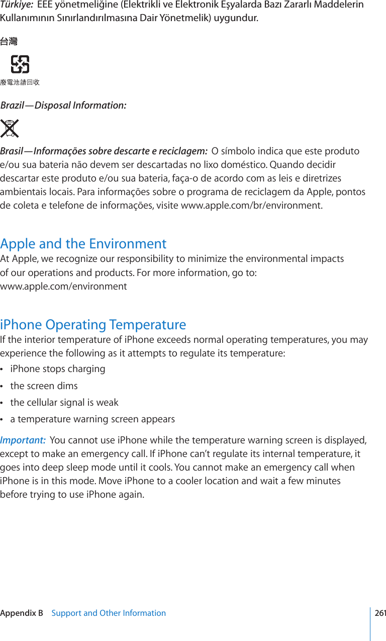 Türkiye:  EEE yönetmeliğine (Elektrikli ve Elektronik Eşyalarda Bazı Zararlı Maddelerin Kullanımının Sınırlandırılmasına Dair Yönetmelik) uygundur. Brazil—Disposal Information:  Brasil—Informações sobre descarte e reciclagem:  O símbolo indica que este produto e/ou sua bateria não devem ser descartadas no lixo doméstico. Quando decidir descartar este produto e/ou sua bateria, faça-o de acordo com as leis e diretrizes ambientais locais. Para informações sobre o programa de reciclagem da Apple, pontos de coleta e telefone de informações, visite www.apple.com/br/environment.Apple and the EnvironmentAt Apple, we recognize our responsibility to minimize the environmental impacts  of our operations and products. For more information, go to:  www.apple.com/environmentiPhone Operating TemperatureIf the interior temperature of iPhone exceeds normal operating temperatures, you may experience the following as it attempts to regulate its temperature:iPhone stops charging the screen dims the cellular signal is weak a temperature warning screen appears Important:  You cannot use iPhone while the temperature warning screen is displayed, except to make an emergency call. If iPhone can’t regulate its internal temperature, it goes into deep sleep mode until it cools. You cannot make an emergency call when iPhone is in this mode. Move iPhone to a cooler location and wait a few minutes before trying to use iPhone again.261Appendix B    Support and Other Information