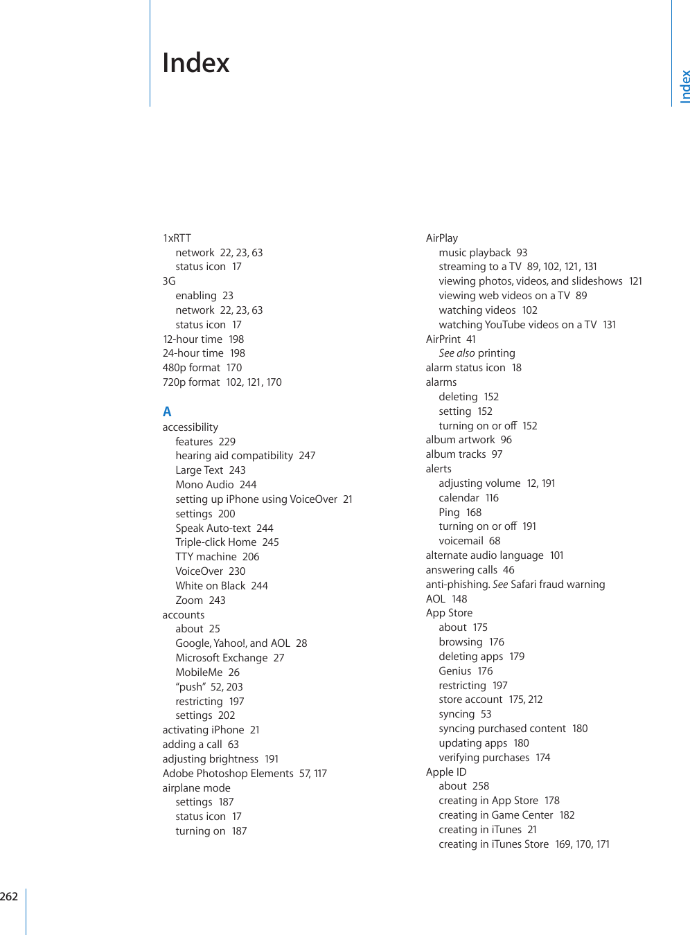  Index1xRTTnetwork  22, 23, 63status icon  173Genabling  23network  22, 23, 63status icon  1712-hour time  19 824-hour time  198480p format  170720p format  102, 121, 17 0Aaccessibilityfeatures  229hearing aid compatibility  247Large Text  243Mono Audio  244setting up iPhone using VoiceOver  21settings  200Speak Auto-text  244Triple-click Home  245TTY machine  206VoiceOver  230White on Black  244Zoom  243accountsabout  25Google, Yahoo!, and AOL  28Microsoft Exchange  27MobileMe  26“push”  52, 203restricting  197settings  202activating iPhone  21adding a call  63adjusting brightness  191Adobe Photoshop Elements  57, 117airplane modesettings  187status icon  17turning on  187AirPlaymusic playback  93streaming to a TV  89, 102, 121, 131viewing photos, videos, and slideshows  121viewing web videos on a TV  89watching videos  102watching YouTube videos on a TV  131AirPrint  41See also printingalarm status icon  18alarmsdeleting  152setting  152VWTPKPIQPQTQÒ152album artwork  96album tracks  97alertsadjusting volume  12, 191calendar  116Ping  168VWTPKPIQPQTQÒ191voicemail  68alternate audio language  101answering calls  46anti-phishing. See Safari fraud warningAOL  148App Storeabout  175browsing  176deleting apps  179Genius  176restricting  197store account  175, 212syncing  53syncing purchased content  180updating apps  180verifying purchases  174Apple IDabout  258creating in App Store  178creating in Game Center  182creating in iTunes  21creating in iTunes Store  169, 170, 171Index262