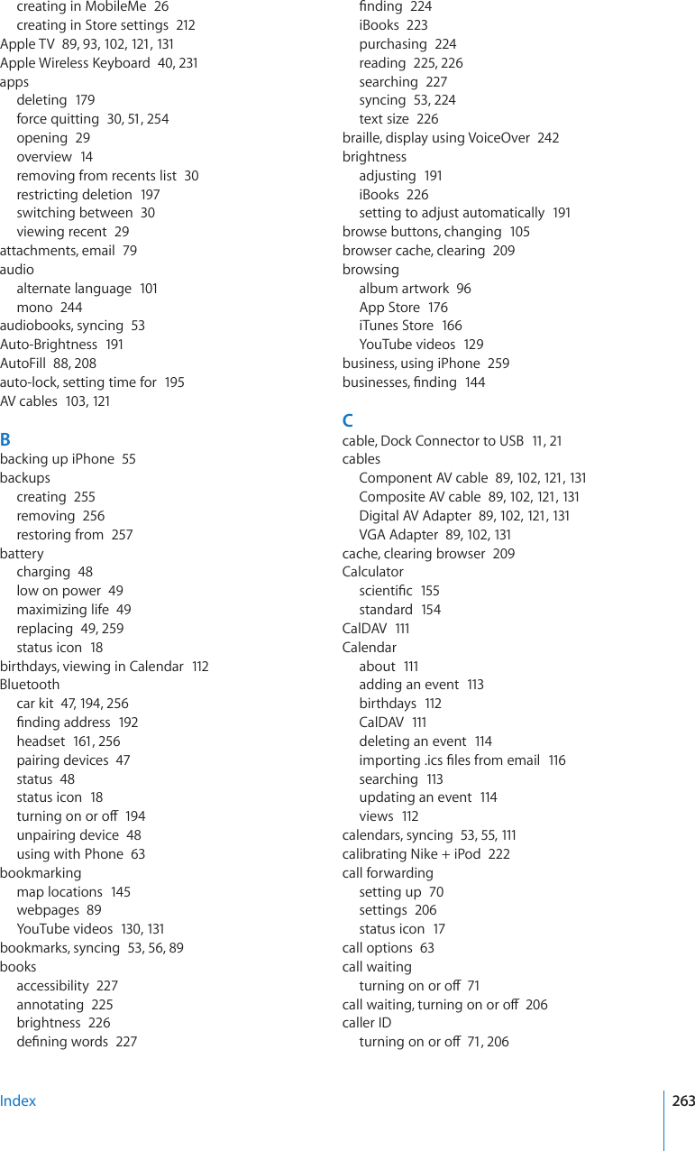 creating in MobileMe  26creating in Store settings  212Apple TV  89, 93, 102, 121, 131#RRNG9KTGNGUU-G[DQCTF40, 231appsdeleting  179force quitting  30, 51, 254opening  29overview  14removing from recents list  30restricting deletion  197switching between  30viewing recent  29attachments, email  79audioalternate language  101mono  244audiobooks, syncing  53Auto-Brightness  191AutoFill  88, 208auto-lock, setting time for  195AV cables  103, 121Bbacking up iPhone  55backupscreating  255removing  256restoring from  257batterycharging  48low on power  49maximizing life  49replacing  49, 259status icon  18birthdays, viewing in Calendar  112Bluetoothcar kit  47, 194, 256°PFKPICFFTGUU192headset  161, 256pairing devices  47status  48status icon  18VWTPKPIQPQTQÒ194unpairing device  48using with Phone  63bookmarkingmap locations  145webpages  89YouTube videos  130, 131bookmarks, syncing  53, 56, 89booksaccessibility  227annotating  225brightness  226FG°PKPIYQTFU227°PFKPI224iBooks  223purchasing  224reading  225, 226searching  227syncing  53, 224text size  226braille, display using VoiceOver  242brightnessadjusting  191iBooks  226setting to adjust automatically  191browse buttons, changing  105browser cache, clearing  209browsingalbum artwork  96App Store  176iTunes Store  166YouTube videos  129business, using iPhone  259DWUKPGUUGU°PFKPI144Ccable, Dock Connector to USB  11, 21cablesComponent AV cable  89, 102, 121, 131Composite AV cable  89, 102, 121, 131Digital AV Adapter  89, 102, 121, 131VGA Adapter  89, 102, 131cache, clearing browser  209CalculatorUEKGPVK°E155standard  154CalDAV  111Calendarabout  111adding an event  113birthdays  112CalDAV  111deleting an event  114KORQTVKPIKEU°NGUHTQOGOCKN116searching  113updating an event  114views  112calendars, syncing  53, 55, 111calibrating Nike + iPod  222call forwardingsetting up  70settings  206status icon  17call options  63call waitingVWTPKPIQPQTQÒ71ECNNYCKVKPIVWTPKPIQPQTQÒ206caller IDVWTPKPIQPQTQÒ71, 206Index 263