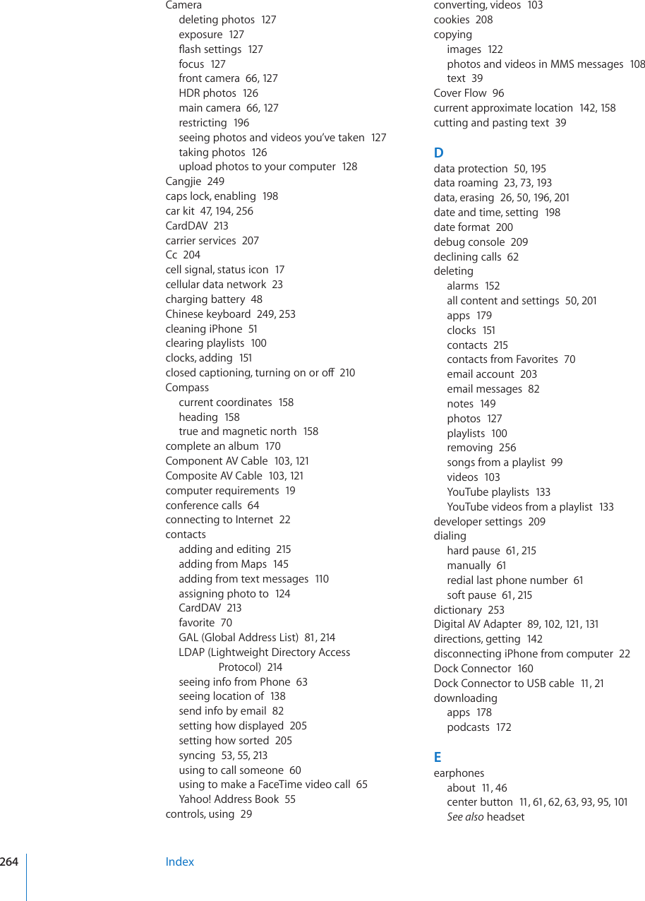 Cameradeleting photos  127exposure  127±CUJUGVVKPIU127focus  127front camera  66, 12 7HDR photos  126main camera  66, 127restricting  196seeing photos and videos you’ve taken  127taking photos  12 6upload photos to your computer  12 8Cangjie  249caps lock, enabling  198car kit  47, 194, 256CardDAV  213carrier services  207Cc  204cell signal, status icon  17cellular data network  23charging battery  48Chinese keyboard  249, 253cleaning iPhone  51clearing playlists  100clocks, adding  151ENQUGFECRVKQPKPIVWTPKPIQPQTQÒ210Compasscurrent coordinates  158heading  158true and magnetic north  15 8complete an album  170Component AV Cable  103, 121Composite AV Cable  103, 121computer requirements  19conference calls  64connecting to Internet  22contactsadding and editing  215adding from Maps  145adding from text messages  110assigning photo to  124CardDAV  213favorite  70GAL (Global Address List)  81, 214LDAP (Lightweight Directory Access Protocol)  214seeing info from Phone  63seeing location of  138send info by email  82setting how displayed  205setting how sorted  205syncing  53, 55, 213using to call someone  60using to make a FaceTime video call  65Yahoo! Address Book  55controls, using  29converting, videos  103cookies  208copyingimages  122photos and videos in MMS messages  108text  39Cover Flow  96current approximate location  142, 158cutting and pasting text  39Ddata protection  50, 195data roaming  23, 73, 193data, erasing  26, 50, 196, 201date and time, setting  198date format  200debug console  209declining calls  62deletingalarms  152all content and settings  50, 201apps  179clocks  151contacts  215contacts from Favorites  70email account  203email messages  82notes  149photos  127playlists  100removing  256songs from a playlist  99videos  103YouTube playlists  133YouTube videos from a playlist  133developer settings  209dialinghard pause  61, 215manually  61redial last phone number  61soft pause  61, 215dictionary  253Digital AV Adapter  89, 102, 121, 131directions, getting  142disconnecting iPhone from computer  22Dock Connector  160Dock Connector to USB cable  11, 21downloadingapps  178podcasts  172Eearphonesabout  11, 46center button  11, 61, 62, 63, 93, 95, 101See also headsetIndex264