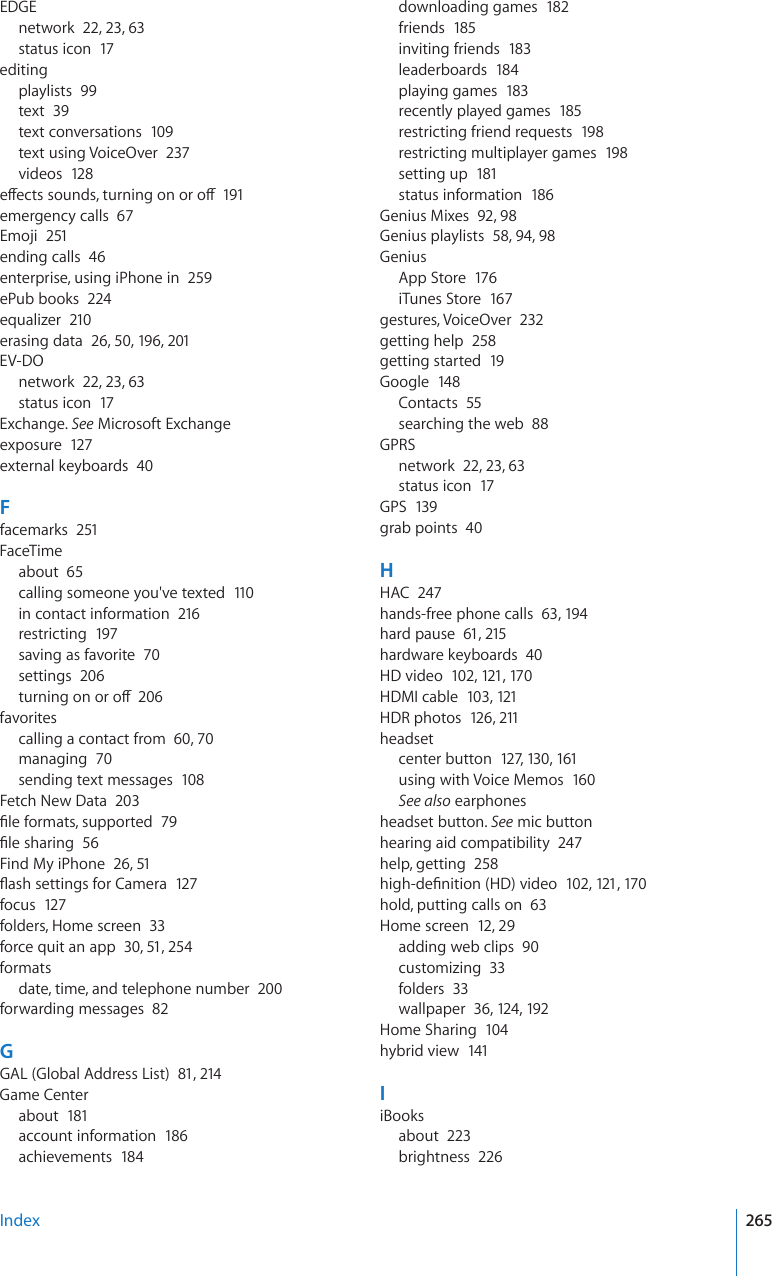 EDGEnetwork  22, 23, 63status icon  17editingplaylists  99text  39text conversations  109text using VoiceOver  237videos  128GÒGEVUUQWPFUVWTPKPIQPQTQÒ191emergency calls  67Emoji  251ending calls  46enterprise, using iPhone in  259ePub books  224equalizer  210erasing data  26, 50, 196, 201EV-DOnetwork  22, 23, 63status icon  17Exchange. See Microsoft Exchangeexposure  127external keyboards  40Ffacemarks  251FaceTimeabout  65calling someone you&apos;ve texted  110in contact information  216restricting  197saving as favorite  70settings  206VWTPKPIQPQTQÒ206favoritescalling a contact from  60, 70managing  70sending text messages  108Fetch New Data  203°NGHQTOCVUUWRRQTVGF79°NGUJCTKPI56Find My iPhone  26, 51±CUJUGVVKPIUHQT%COGTC127focus  127folders, Home screen  33force quit an app  30, 51, 254formatsdate, time, and telephone number  200forwarding messages  82GGAL (Global Address List)  81, 214Game Centerabout  181account information  186achievements  184downloading games  182friends  185inviting friends  183leaderboards  184playing games  183recently played games  185restricting friend requests  198restricting multiplayer games  198setting up  181status information  186Genius Mixes  92, 98Genius playlists  58, 94, 98GeniusApp Store  176iTunes Store  167gestures, VoiceOver  232getting help  258getting started  19Google  148Contacts  55searching the web  88GPRSnetwork  22, 23, 63status icon  17GPS  139grab points  40HHAC  247hands-free phone calls  63, 19 4hard pause  61, 215hardware keyboards  40HD video  102, 121, 17 0HDMI cable  103, 121HDR photos  126, 211headsetcenter button  127, 130, 161using with Voice Memos  160See also earphonesheadset button. See mic buttonhearing aid compatibility  247help, getting  258JKIJFG°PKVKQP*&amp;XKFGQ102, 121, 17 0hold, putting calls on  63Home screen  12, 29adding web clips  90customizing  33folders  33wallpaper  36, 124, 192Home Sharing  104hybrid view  141IiBooksabout  223brightness  226Index 265