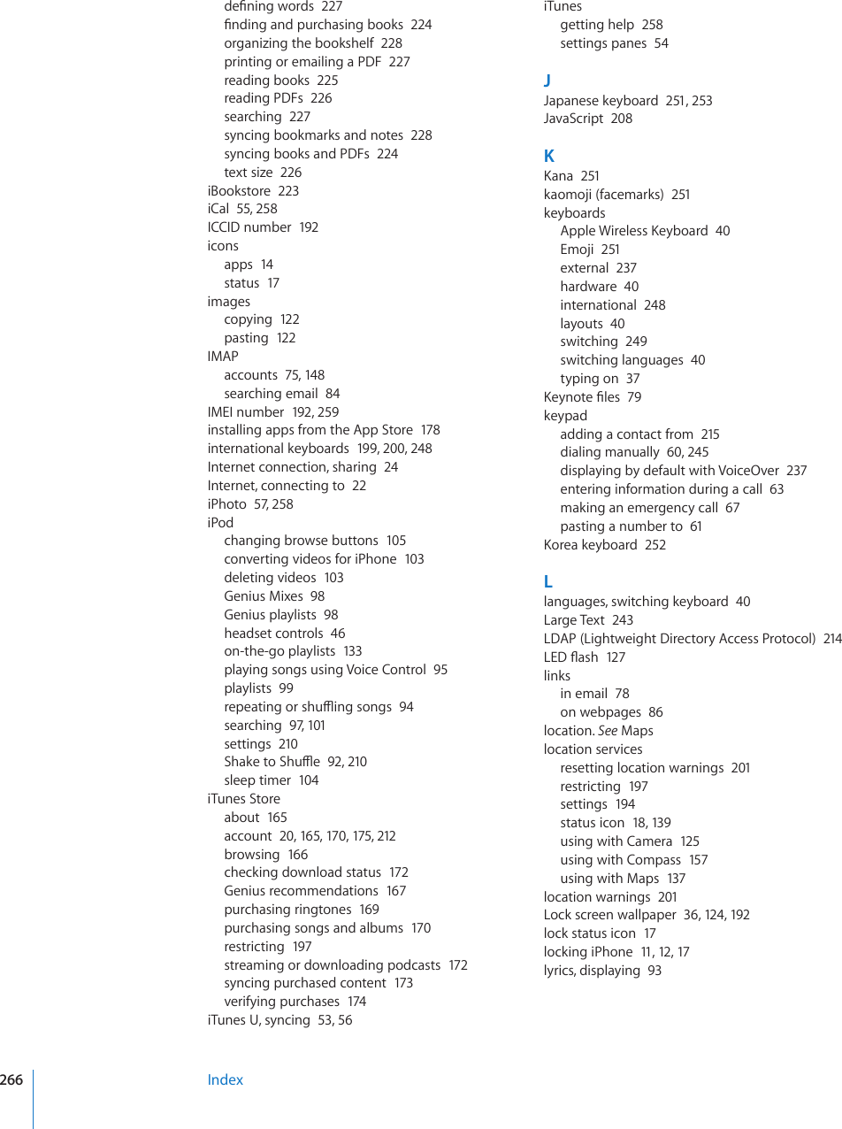 FG°PKPIYQTFU227°PFKPICPFRWTEJCUKPIDQQMU224organizing the bookshelf  228printing or emailing a PDF  227reading books  225reading PDFs  226searching  227syncing bookmarks and notes  228syncing books and PDFs  224text size  226iBookstore  223iCal  55, 258ICCID number  192iconsapps  14status  17imagescopying  122pasting  122IMAPaccounts  75, 148searching email  84IMEI number  192, 259installing apps from the App Store  178international keyboards  199, 200, 248Internet connection, sharing  24Internet, connecting to  22iPhoto  57, 258iPodchanging browse buttons  105converting videos for iPhone  103deleting videos  103Genius Mixes  98Genius playlists  98headset controls  46on-the-go playlists  133playing songs using Voice Control  95playlists  99TGRGCVKPIQTUJWÔKPIUQPIU94searching  97, 101settings  2105JCMGVQ5JWÔG92, 210sleep timer  104iTunes Storeabout  165account  20, 165, 17 0, 175, 212browsing  166checking download status  172Genius recommendations  167purchasing ringtones  169purchasing songs and albums  170restricting  197streaming or downloading podcasts  172syncing purchased content  173verifying purchases  174iTunes U, syncing  53, 56iTunesgetting help  258settings panes  54JJapanese keyboard  251, 253JavaScript  208K-CPC251kaomoji (facemarks)  251keyboards#RRNG9KTGNGUU-G[DQCTF40Emoji  251external  237hardware  40international  248layouts  40switching  249switching languages  40typing on  37-G[PQVG°NGU79keypadadding a contact from  215dialing manually  60, 245displaying by default with VoiceOver  237entering information during a call  63making an emergency call  67pasting a number to  61-QTGCMG[DQCTF252Llanguages, switching keyboard  40Large Text  243LDAP (Lightweight Directory Access Protocol)  214.&apos;&amp;±CUJ127linksin email  78on webpages  86location. See Mapslocation servicesresetting location warnings  201restricting  197settings  194status icon  18, 139using with Camera  125using with Compass  157using with Maps  137location warnings  201Lock screen wallpaper  36, 124, 192lock status icon  17locking iPhone  11, 12, 17lyrics, displaying  93Index266