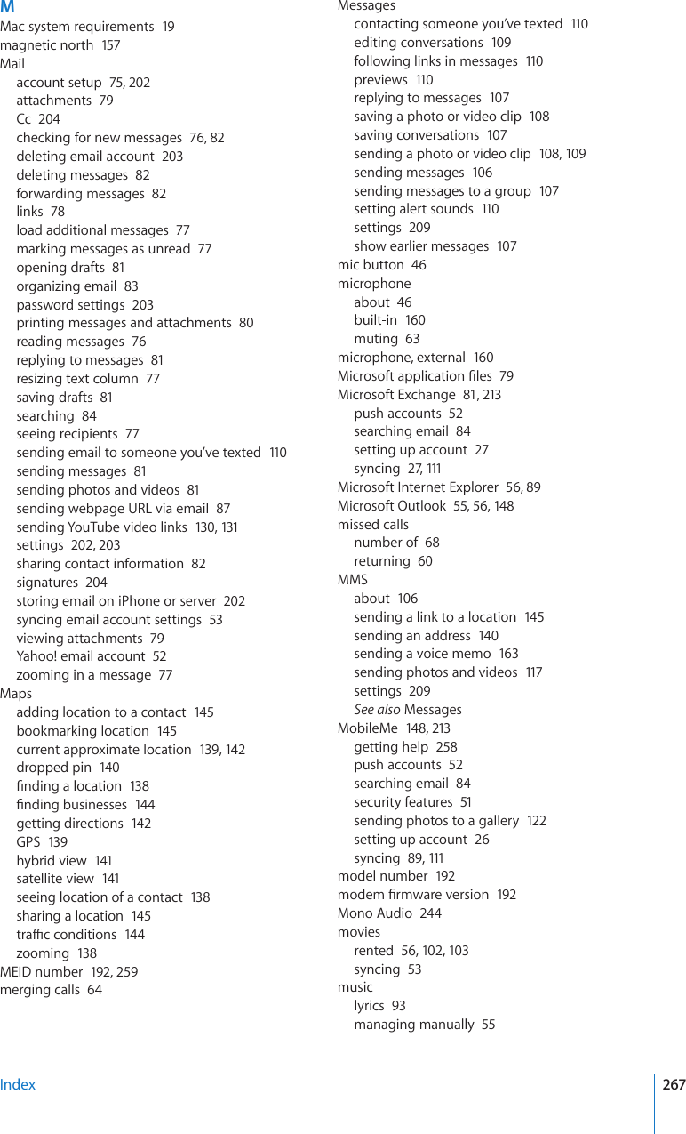 MMac system requirements  19magnetic north  157Mailaccount setup  75, 202attachments  79Cc  204checking for new messages  76, 82deleting email account  203deleting messages  82forwarding messages  82links  78load additional messages  77marking messages as unread  77opening drafts  81organizing email  83password settings  203printing messages and attachments  80reading messages  76replying to messages  81resizing text column  77saving drafts  81searching  84seeing recipients  77sending email to someone you’ve texted  110sending messages  81sending photos and videos  81sending webpage URL via email  87sending YouTube video links  130, 131settings  202, 203sharing contact information  82signatures  204storing email on iPhone or server  202syncing email account settings  53viewing attachments  79Yahoo! email account  52zooming in a message  77Mapsadding location to a contact  145bookmarking location  145current approximate location  139, 142dropped pin  140°PFKPICNQECVKQP138°PFKPIDWUKPGUUGU144getting directions  142GPS  139hybrid view  141satellite view  141seeing location of a contact  138sharing a location  145VTCÓEEQPFKVKQPU144zooming  138MEID number  192, 259merging calls  64Messagescontacting someone you’ve texted  110editing conversations  109following links in messages  110previews  110replying to messages  107saving a photo or video clip  108saving conversations  107sending a photo or video clip  108, 109sending messages  106sending messages to a group  107setting alert sounds  110settings  209show earlier messages  107mic button  46microphoneabout  46built-in  160muting  63microphone, external  160/KETQUQHVCRRNKECVKQP°NGU79Microsoft Exchange  81, 213push accounts  52searching email  84setting up account  27syncing  27, 111Microsoft Internet Explorer  56, 89Microsoft Outlook  55, 56, 14 8missed callsnumber of  68returning  60MMSabout  106sending a link to a location  145sending an address  140sending a voice memo  163sending photos and videos  117settings  209See also MessagesMobileMe  148, 213getting help  258push accounts  52searching email  84security features  51sending photos to a gallery  122setting up account  26syncing  89, 111model number  192OQFGO°TOYCTGXGTUKQP192Mono Audio  244moviesrented  56, 102, 103syncing  53musiclyrics  93managing manually  55Index 267