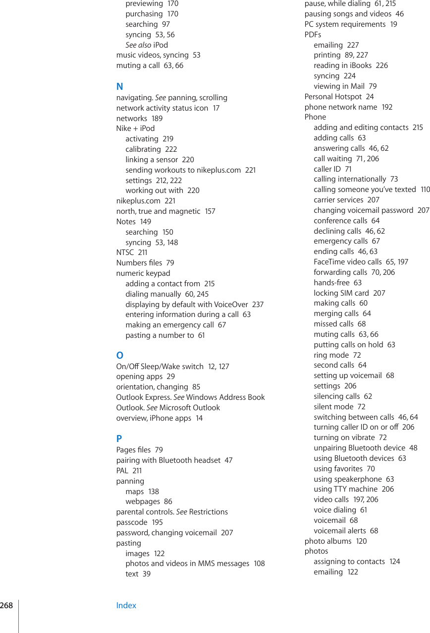 previewing  170purchasing  170searching  97syncing  53, 56See also iPodmusic videos, syncing  53muting a call  63, 66Nnavigating. See panning, scrollingnetwork activity status icon  17networks  189Nike + iPodactivating  219calibrating  222linking a sensor  220sending workouts to nikeplus.com  221settings  212, 222working out with  220nikeplus.com  221north, true and magnetic  157Notes  149searching  150syncing  53, 148NTSC  2110WODGTU°NGU79numeric keypadadding a contact from  215dialing manually  60, 245displaying by default with VoiceOver  237entering information during a call  63making an emergency call  67pasting a number to  61O1P1Ò5NGGR9CMGUYKVEJ12, 127opening apps  29orientation, changing  85Outlook Express. See Windows Address BookOutlook. See Microsoft Outlookoverview, iPhone apps  14P2CIGU°NGU79pairing with Bluetooth headset  47PAL  211panningmaps  138webpages  86parental controls. See Restrictionspasscode  195password, changing voicemail  207pastingimages  122photos and videos in MMS messages  108text  39pause, while dialing  61, 215pausing songs and videos  46PC system requirements  19PDFsemailing  227printing  89, 227reading in iBooks  226syncing  224viewing in Mail  79Personal Hotspot  24phone network name  192Phoneadding and editing contacts  215adding calls  63answering calls  46, 62call waiting  71, 206caller ID  71calling internationally  73calling someone you’ve texted  110carrier services  207changing voicemail password  207conference calls  64declining calls  46, 62emergency calls  67ending calls  46, 63FaceTime video calls  65, 197forwarding calls  70, 206hands-free  63locking SIM card  207making calls  60merging calls  64missed calls  68muting calls  63, 66putting calls on hold  63ring mode  72second calls  64setting up voicemail  68settings  206silencing calls  62silent mode  72switching between calls  46, 64VWTPKPIECNNGT+&amp;QPQTQÒ206turning on vibrate  72unpairing Bluetooth device  48using Bluetooth devices  63using favorites  70using speakerphone  63using TTY machine  206video calls  197, 206voice dialing  61voicemail  68voicemail alerts  68photo albums  120photosassigning to contacts  124emailing  122Index268