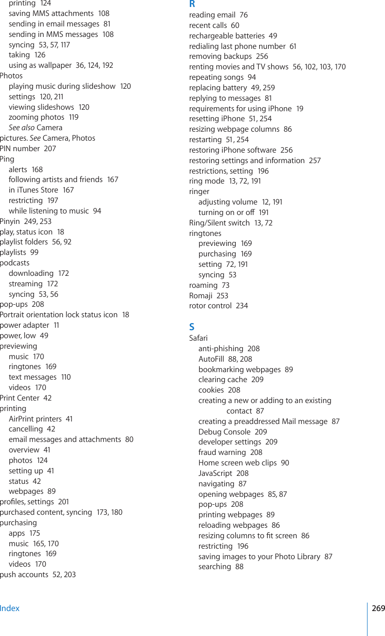 printing  124saving MMS attachments  108sending in email messages  81sending in MMS messages  108syncing  53, 57, 117taking  12 6using as wallpaper  36, 124, 192Photosplaying music during slideshow  120settings  120, 211viewing slideshows  120zooming photos  119See also Camerapictures. See Camera, PhotosPIN number  207Pingalerts  168following artists and friends  167in iTunes Store  167restricting  197while listening to music  94Pinyin  249, 253play, status icon  18playlist folders  56, 92playlists  99podcastsdownloading  172streaming  172syncing  53, 56pop-ups  208Portrait orientation lock status icon  18power adapter  11power, low  49previewingmusic  170ringtones  169text messages  110videos  170Print Center  42printingAirPrint printers  41cancelling  42email messages and attachments  80overview  41photos  124setting up  41status  42webpages  89RTQ°NGUUGVVKPIU201purchased content, syncing  173, 180purchasingapps  175music  165, 17 0ringtones  169videos  170push accounts  52, 203Rreading email  76recent calls  60rechargeable batteries  49redialing last phone number  61removing backups  256renting movies and TV shows  56, 102, 103, 17 0repeating songs  94replacing battery  49, 259replying to messages  81requirements for using iPhone  19resetting iPhone  51, 254resizing webpage columns  86restarting  51, 254restoring iPhone software  256restoring settings and information  257restrictions, setting  196ring mode  13, 72, 191ringeradjusting volume  12, 191VWTPKPIQPQTQÒ191Ring/Silent switch  13, 72ringtonespreviewing  169purchasing  169setting  72, 191syncing  53roaming  73Romaji  253rotor control  234SSafarianti-phishing  208AutoFill  88, 208bookmarking webpages  89clearing cache  209cookies  208creating a new or adding to an existing contact  87creating a preaddressed Mail message  87Debug Console  209developer settings  209fraud warning  208Home screen web clips  90JavaScript  208navigating  87opening webpages  85, 87pop-ups  208printing webpages  89reloading webpages  86TGUK\KPIEQNWOPUVQ°VUETGGP86restricting  196saving images to your Photo Library  87searching  88Index 269