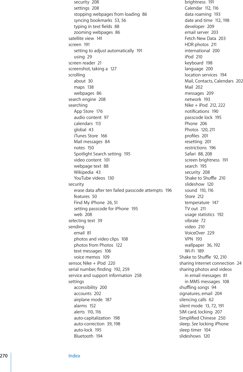 security  208settings  208stopping webpages from loading  86syncing bookmarks  53, 56V[RKPIKPVGZV°GNFU88zooming webpages  86satellite view  141screen  191setting to adjust automatically  191using  29screen reader  21screenshot, taking a  127scrollingabout  30maps  138webpages  86search engine  208searchingApp Store  176audio content  97calendars  113global  43iTunes Store  166Mail messages  84notes  150Spotlight Search setting  195video content  101webpage text  88Wikipedia  43YouTube videos  130securityerase data after ten failed passcode attempts  196features  50Find My iPhone  26, 51setting passcode for iPhone  195web  208selecting text  39sendingemail  81photos and video clips  108photos from Photos  122text messages  106voice memos  109sensor, Nike + iPod  220UGTKCNPWODGT°PFKPI192, 259service and support information  258settingsaccessibility  200accounts  202airplane mode  187alarms  152alerts  110, 116auto-capitalization  198auto-correction  39, 198auto-lock  195Bluetooth  194brightness  191Calendar  112, 116data roaming  193date and time  112, 198developer  209email server  203Fetch New Data  203HDR photos  211international  200iPod  210keyboard  198language  200location services  194Mail, Contacts, Calendars  202Mail  202messages  209network  193Nike + iPod  212, 222PQVK°ECVKQPU190passcode lock  195Phone  206Photos  120, 211RTQ°NGU201resetting  201restrictions  196Safari  88, 208screen brightness  191search  195security  2085JCMGVQ5JWÔG210slideshow  120sound  110, 11 6Store  212temperature  147TV out  211usage statistics  192vibrate  72video  210VoiceOver  229VPN  193wallpaper  36, 192Wi-Fi  1895JCMGVQ5JWÔG92, 210sharing Internet connection  24sharing photos and videosin email messages  81in MMS messages  108UJWÔKPIUQPIU94signatures, email  204silencing calls  62silent mode  13, 72, 191SIM card, locking  2075KORNK°GF%JKPGUG250sleep. See locking iPhonesleep timer  104slideshows  120Index270